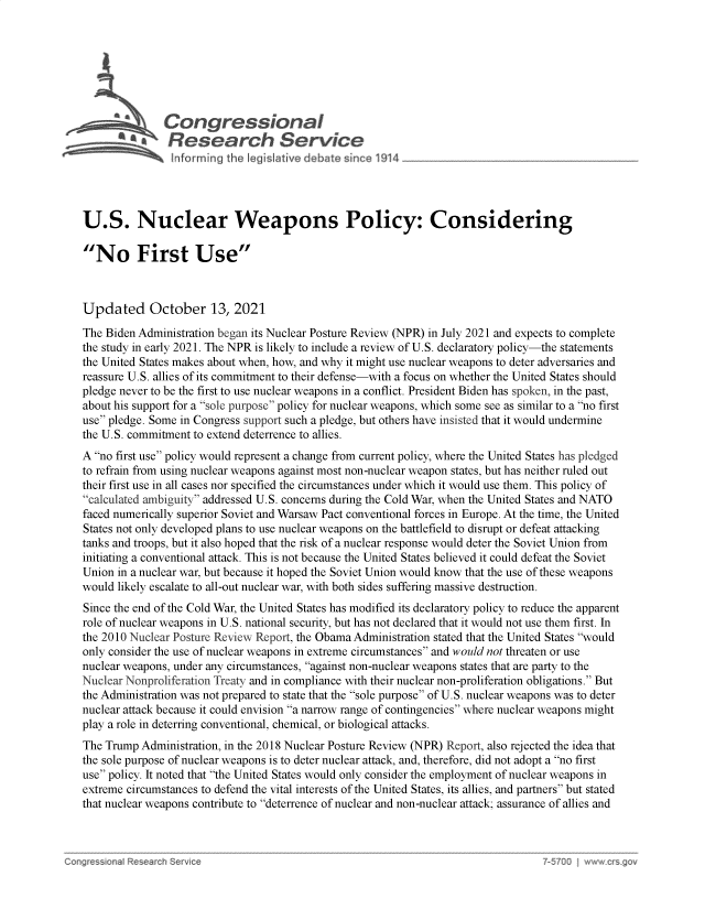 handle is hein.crs/goveggr0001 and id is 1 raw text is: Congressional
~ Research Service
U.S. Nuclear Weapons Policy: Considering
No First Use
Updated October 13, 2021
The Biden Administration began its Nuclear Posture Review (NPR) in July 2021 and expects to complete
the study in early 2021. The NPR is likely to include a review of U.S. declaratory policy-the statements
the United States makes about when, how, and why it might use nuclear weapons to deter adversaries and
reassure U.S. allies of its commitment to their defense-with a focus on whether the United States should
pledge never to be the first to use nuclear weapons in a conflict. President Biden has spoken, in the past,
about his support for a sole purpose policy for nuclear weapons, which some see as similar to a no first
use pledge. Some in Congress support such a pledge, but others have insisted that it would undermine
the U.S. commitment to extend deterrence to allies.
A no first use policy would represent a change from current policy, where the United States has pledged
to refrain from using nuclear weapons against most non-nuclear weapon states, but has neither ruled out
their first use in all cases nor specified the circumstances under which it would use them. This policy of
calculated ambiguity addressed U.S. concerns during the Cold War, when the United States and NATO
faced numerically superior Soviet and Warsaw Pact conventional forces in Europe. At the time, the United
States not only developed plans to use nuclear weapons on the battlefield to disrupt or defeat attacking
tanks and troops, but it also hoped that the risk of a nuclear response would deter the Soviet Union from
initiating a conventional attack. This is not because the United States believed it could defeat the Soviet
Union in a nuclear war, but because it hoped the Soviet Union would know that the use of these weapons
would likely escalate to all-out nuclear war, with both sides suffering massive destruction.
Since the end of the Cold War, the United States has modified its declaratory policy to reduce the apparent
role of nuclear weapons in U.S. national security, but has not declared that it would not use them first. In
the 2010 Nuclear Posture Review Report, the Obama Administration stated that the United States would
only consider the use of nuclear weapons in extreme circumstances and would not threaten or use
nuclear weapons, under any circumstances, against non-nuclear weapons states that are party to the
Nuclear Nonproliferation Treaty and in compliance with their nuclear non-proliferation obligations. But
the Administration was not prepared to state that the sole purpose of U.S. nuclear weapons was to deter
nuclear attack because it could envision a narrow range of contingencies where nuclear weapons might
play a role in deterring conventional, chemical, or biological attacks.
The Trump Administration, in the 2018 Nuclear Posture Review (NPR) Report, also rejected the idea that
the sole purpose of nuclear weapons is to deter nuclear attack, and, therefore, did not adopt a no first
use policy. It noted that the United States would only consider the employment of nuclear weapons in
extreme circumstances to defend the vital interests of the United States, its allies, and partners but stated
that nuclear weapons contribute to deterrence of nuclear and non-nuclear attack; assurance of allies and

Con~re~ c~         ~                                                                  7-T~OO  ~ww ~


