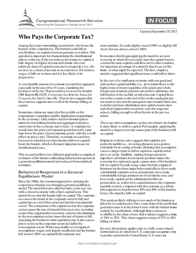handle is hein.crs/govegjo0001 and id is 1 raw text is: Who Pays the Corporate Tax?
Among the issues surrounding taxreformis who bears the
burden of the corporate tax The burden could fall on
stockholders, on capital owners in general, or on labor. This
question is important for characterizing the distributional
effects of the tax If the taxreduces the returns to capital, it
falls largely on higher-income individuals who own
relatively more of capital as sets and is progressive (i.e., the
taxrises as a share ofincome as income rises). Ifit reduces
wages, it falls on workers and it is less likely to be
progressive.
A considerable amount of economic researchhas appeared,
especially in the past 10or 15 years, examining the
incidence of the tax. That research is reviewed in detail in
CRS Report RL34229, Corporate TaxReform:Issuesfor
Congress, by Jane G. Gravelle. That review suggests that
the evidence supports most or all of the burden falling on
capital.
Sometimes claims are made that the taxfalls on the
corporation's customers (andby implication onpurchases
in the economy). Only relative andnot absoluteprices
matter in determining burden and aggregate realprices
cannotrise in the economy due to taxes. A corporate tax
would raise the prices of corporate goods but at the s ame
time lower the price ofnoncorporate goods, with the overall
effect on prices zero. Therefore, economic research has
focusedon whichfactorofproduction(labororcapital)
bears the burden, which is the more important is sue for
distributional is sues.
This research reflects two different approaches to empirical
estimates of the burden: embedding behavioralresponses in
a general equilibriummodel and reduced-formstatistical
estimates.
Behavioral Responses in a General
Equilibrurm Model
Since the 1960s, the standard approachto studying the
corporate taxburden was through a generalequilibrium
model. The modelthat prevailed for many years was one
with a closed economy with a fixed capitalstock. This
model shows that the burden falls on capital. The corporate
taxcauses the return in the corporate sector to fall, and
capitalmoves out of that sector and into the noncorporate
sector. The contraction of the capitals tockin the corporate
sectorcauses the rate ofreturnbefore taxto rise, restoring
some of the original after-taxreturn, whereas the abundance
in the noncorporate s ector causes the rate ofreturn to fall,
spreading the burden to other capital income. It also causes
prices to rise in the corporate sector and fallin the
noncorporate sector. With a reasonable set of empirical
assumptions, wages were largely unaffected and the burden
fell around 100% on capital (bothcorporate and

noncorporate). It could slightly exceed 100% or slightly fall
short, but was always close to 100%.
Economists thenbegan applying the model to an open
economy in which the taxcould cause the capital stockto
contractbecause capital could flow out to other countries.
An important advantage of a model is that it can set the
limits ofwhat mightbe expected. The first, simplest,
models suggested that significant taxes could fall on labor.
In the case of a smallopen economy with one good and
with perfect capital mobility (i.e., investment flows to the
highestrate ofreturn regardless oflocation) and where
foreign and domestic products are perfect substitutes, the
full burden of the taxfalls on labor income. Capital flows
out of the country to the rest of the world causing the pre -
taxreturn to rise and becauseprices must remain fixed (due
to perfect product substitution) and capitalowners must
earn their original after-taxreturn, only the wagerate
adjusts, falling enough to offset therise in the pre -tax
return.
These are strict as sumptions; as they are relaxed, the burden
is more likely to shift to capital. For example, applying the
modelto a larger economy causes part of the burden to fall
on capital.
Empirical evidence also suggests that capital is not
perfectly mobile (i.e., investing abroad is not a perfect
substitute for investing at home). Relaxing that assumption
causes a larger share to fallon capital as capitalcannot
move as easily. Similarly, making foreign products
imperfect substitutes for domestic products makes the
economy less open and, again, causes more of the burden to
fall on capital. Overall, using values fromthe empirical
literature for the three major behavioral effects (how easily
substitutable capital is across jurisdictions, how easily
substitutable foreign products are for domestic ones, and
how easily capital can be substituted for labor in
production), as well as how capital intensive the corporate-
tradable sector is compared with the economy as a whole,
labor appears to bearbetween 20% and 40% of the burden;
hence, the majority falls on capital.
This analysis likely stillplaces too much of the burden on
labor for s everalreas ons. First, some share of the profit that
generates taxes is in the formof rents with the burden borne
entirely by stockholders. Although little evidence is
available on the share ofrent, that evidence suggests a shae
of 10% to 20%. This share suggests a range of 15% to 36%
falling on labor.
Second, the analysis applies only to a fully source-based
(territorial) tax in which the U.S. corporate taxapplies only
to profits earned in the United States. U.S. taxes are

Updated September 29, 2021


