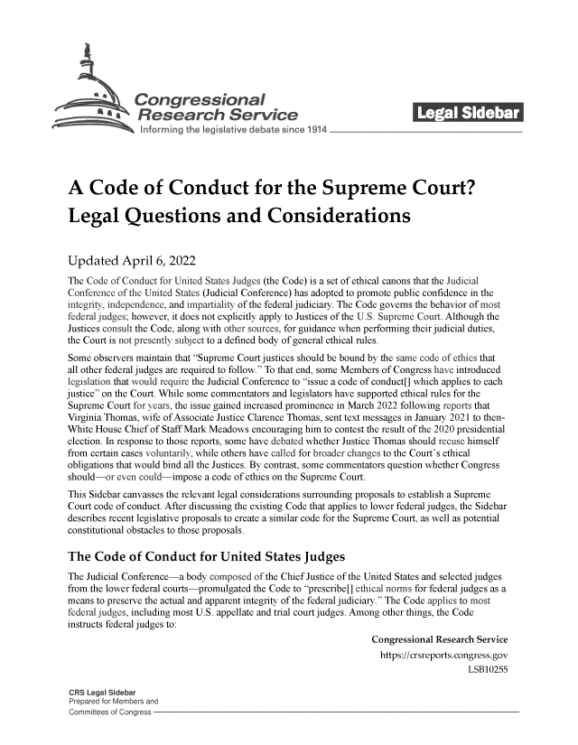 handle is hein.crs/govegme0001 and id is 1 raw text is: Congressional_______
S£  Research Service
A Code of Conduct for the Supreme Court?
Legal Questions and Considerations
Updated April 6, 2022
The Code of Conduct for United States Judges (the Code) is a set of ethical canons that the Judicial
Conference of the United States (Judicial Conference) has adopted to promote public confidence in the
integrity, independence, and impartiality of the federal judiciary. The Code governs the behavior of most
federal judges; however, it does not explicitly apply to Justices of the U.S. Supreme Court. Although the
Justices consult the Code, along with other sources, for guidance when performing their judicial duties,
the Court is not presently subject to a defined body of general ethical rules.
Some observers maintain that Supreme Court justices should be bound by the same code of ethics that
all other federal judges are required to follow. To that end, some Members of Congress have introduced
legislation that would require the Judicial Conference to issue a code of conduct[] which applies to each
justice on the Court. While some commentators and legislators have supported ethical rules for the
Supreme Court for years, the issue gained increased prominence in March 2022 following reports that
Virginia Thomas, wife of Associate Justice Clarence Thomas, sent text messages in January 2021 to then-
White House Chief of Staff Mark Meadows encouraging him to contest the result of the 2020 presidential
election. In response to those reports, some have debated whether Justice Thomas should recuse himself
from certain cases voluntarily, while others have called for broader changes to the Court's ethical
obligations that would bind all the Justices. By contrast, some commentators question whether Congress
should-or even could-impose a code of ethics on the Supreme Court.
This Sidebar canvasses the relevant legal considerations surrounding proposals to establish a Supreme
Court code of conduct. After discussing the existing Code that applies to lower federal judges, the Sidebar
describes recent legislative proposals to create a similar code for the Supreme Court, as well as potential
constitutional obstacles to those proposals.
The Code of Conduct for United States Judges
The Judicial Conference-a body composed of the Chief Justice of the United States and selected judges
from the lower federal courts-promulgated the Code to prescribe[] ethical norms for federal judges as a
means to preserve the actual and apparent integrity of the federal judiciary. The Code applies to most
federal judges, including most U.S. appellate and trial court judges. Among other things, the Code
instructs federal judges to:
Congressional Research Service
https://crsreports. congress.gov
LSB10255
CRS Legal Sidebar
Prepared for Members and
Committees of Congress


