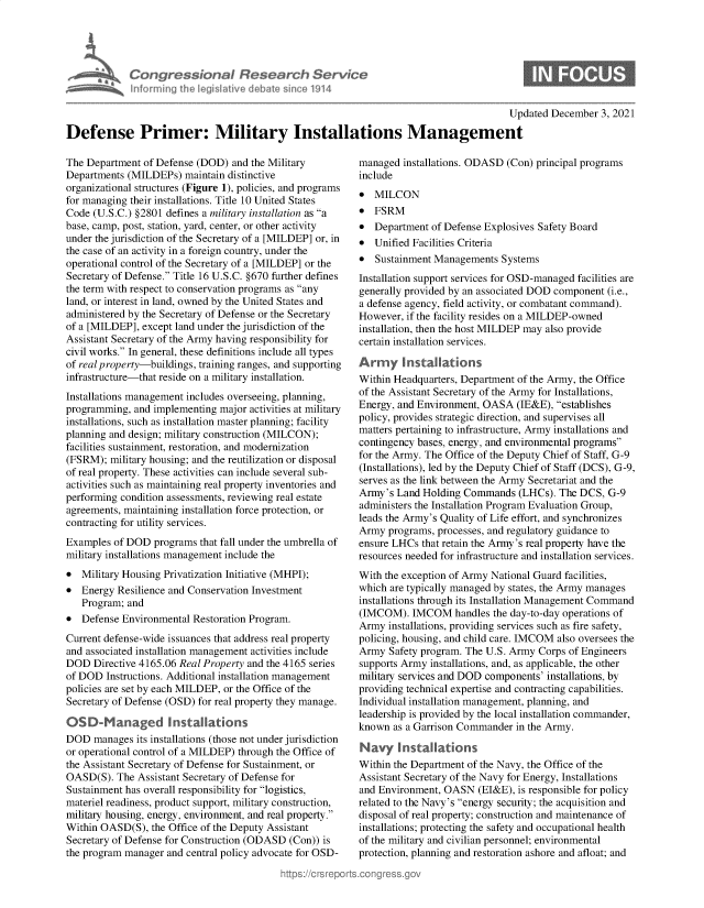 handle is hein.crs/govegpp0001 and id is 1 raw text is: Con gre &ionaI Resedrch SE
hformino Ahec Nisative debate sine 191

Updated December 3, 2021
Defense Primer: Military Installations Management

The Department of Defense (DOD) and the Military
Departments (MILDEPs) maintain distinctive
organizational structures (Figure 1), policies, and programs
for managing their installations. Title 10 United States
Code (U.S.C.) §2801 defines a military installation as a
base, camp, post, station, yard, center, or other activity
under the jurisdiction of the Secretary of a [MILDEP] or, in
the case of an activity in a foreign country, under the
operational control of the Secretary of a [MILDEP] or the
Secretary of Defense. Title 16 U.S.C. §670 further defines
the term with respect to conservation programs as any
land, or interest in land, owned by the United States and
administered by the Secretary of Defense or the Secretary
of a [MILDEP], except land under the jurisdiction of the
Assistant Secretary of the Army having responsibility for
civil works. In general, these definitions include all types
of real property-buildings, training ranges, and supporting
infrastructure-that reside on a military installation.
Installations management includes overseeing, planning,
programming, and implementing major activities at military
installations, such as installation master planning; facility
planning and design; military construction (MILCON);
facilities sustainment, restoration, and modernization
(FSRM); military housing; and the reutilization or disposal
of real property. These activities can include several sub-
activities such as maintaining real property inventories and
performing condition assessments, reviewing real estate
agreements, maintaining installation force protection, or
contracting for utility services.
Examples of DOD programs that fall under the umbrella of
military installations management include the
* Military Housing Privatization Initiative (MHPI);
* Energy Resilience and Conservation Investment
Program; and
* Defense Environmental Restoration Program.
Current defense-wide issuances that address real property
and associated installation management activities include
DOD Directive 4165.06 Real Property and the 4165 series
of DOD Instructions. Additional installation management
policies are set by each MILDEP, or the Office of the
Secretary of Defense (OSD) for real property they manage.
OSD-Managed Installations
DOD manages its installations (those not under jurisdiction
or operational control of a MILDEP) through the Office of
the Assistant Secretary of Defense for Sustainment, or
OASD(S). The Assistant Secretary of Defense for
Sustainment has overall responsibility for logistics,
materiel readiness, product support, military construction,
military housing, energy, environment, and real property.
Within OASD(S), the Office of the Deputy Assistant
Secretary of Defense for Construction (ODASD (Con)) is
the program manager and central policy advocate for OSD-

managed installations. ODASD (Con) principal programs
include
* MILCON
* FSRM
* Department of Defense Explosives Safety Board
* Unified Facilities Criteria
* Sustainment Managements Systems
Installation support services for OSD-managed facilities are
generally provided by an associated DOD component (i.e.,
a defense agency, field activity, or combatant command).
However, if the facility resides on a MILDEP-owned
installation, then the host MILDEP may also provide
certain installation services.
Army installations
Within Headquarters, Department of the Army, the Office
of the Assistant Secretary of the Army for Installations,
Energy, and Environment, OASA (IE&E), establishes
policy, provides strategic direction, and supervises all
matters pertaining to infrastructure, Army installations and
contingency bases, energy, and environmental programs
for the Army. The Office of the Deputy Chief of Staff, G-9
(Installations), led by the Deputy Chief of Staff (DCS), G-9,
serves as the link between the Army Secretariat and the
Army's Land Holding Commands (LHCs). The DCS, G-9
administers the Installation Program Evaluation Group,
leads the Army's Quality of Life effort, and synchronizes
Army programs, processes, and regulatory guidance to
ensure LHCs that retain the Army's real property have the
resources needed for infrastructure and installation services.
With the exception of Army National Guard facilities,
which are typically managed by states, the Army manages
installations through its Installation Management Command
(IMCOM). IMCOM handles the day-to-day operations of
Army installations, providing services such as fire safety,
policing, housing, and child care. IMCOM also oversees the
Army Safety program. The U.S. Army Corps of Engineers
supports Army installations, and, as applicable, the other
military services and DOD components' installations, by
providing technical expertise and contracting capabilities.
Individual installation management, planning, and
leadership is provided by the local installation commander,
known as a Garrison Commander in the Army.
Navy installations
Within the Department of the Navy, the Office of the
Assistant Secretary of the Navy for Energy, Installations
and Environment, OASN (EI&E), is responsible for policy
related to the Navy's energy security; the acquisition and
disposal of real property; construction and maintenance of
installations; protecting the safety and occupational health
of the military and civilian personnel; environmental
protection, planning and restoration ashore and afloat; and

ic


