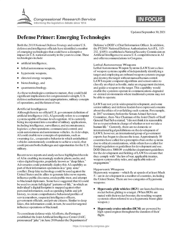 handle is hein.crs/govegqf0001 and id is 1 raw text is: Updated September 30,2021
Defense Primer: Emerging Technologies
Both the 2018National Defense Strategy and seniorU.S.  Defense's (DOD's) ChiefInformation Officer. In addition,
defense andintelligence officials have identified a number  the FY2019 National Defense Authorization Act (P.L. 115-
of emerging technologies that could have a disruptive  232, § 1051) established a National Security Commis sion on
impact on U.S. nationalsecurity in the years to come. These  Artificial Intelligence to assess U.S. competitiveness in Al
technologies include                                 and offer recommendations to Congress.
* artificial intelligence,                           Lethal Autonomous Weapons
* lethal autonomous weapons,                         Lethal Autonomous Weapon Systems (LAWS) are a class
of weapon systems capable ofindependently identifying a
 hypersonic weapons'                               target and employing an onboardweapon systemto engage
* directed energy weapons,                           and destroy thetarget without manualhumancontrol.
* biotechnology, and                                 LAWS require computer algorithms andsensorsuitesto
classify an object as hostile, make an engagement decision,
* quantumtechnology.                                 and guide a weapon to the target. This capability would
enable the systemto operate in communications-degraded
As these technolo gies continue to mature, they could hold  or -denied environments where traditionalsystems may not
significant implications for congressionaloversight, U.S.  be able to operate.
defense authorizations and appropriations, military concepts
of operations, and the future of war.                LAWS are not yet in widespread development, and s ome
senior military and defense leaders have expressed concems
Artificial Intellgence .abouttheethics ofeverfielding such systems. For example,
Althoughthereis no official U.S. government definition of  in 2017 testimony before the Senate Armed Services
artificial intelligence (AI), Al generally refers to a computer Committee, then-Vice Chairman of the Joint Chiefs of Staff
systemcapableofhuman-levelcognition.AIiscurrently    General PaulSelvastated,Idonotthinkitisreasonable
being incorporated into a number of military applications,  for us to put robots in charge of whether or not we take a
including intelligence, surveillance, and reconnaissance;  human life. Currently, there are no domestic or
logistics; cyber operations; command and control; and  international legal prohibitions on the development of
semi-autonomous and autonomous vehicles. As it develops,  LAWS; however, an international group of government
AIcould enable new concepts of operations, such as  experts has begun to discuss the issue. Approximately 30
swarming (i.e., cooperative behavior in which uninhabited  countries have called fora preemptiveban onthe sy stems
vehicles autonomously coordinate to achieve a task), that  due to ethical considerations, while others have called for
could presentboth challenges and opportunities for the U.S.  formal regulation or guidelines for development and use.
military.                                            DOD Directive 3000.09 establishes department guidelines
for the development and fielding of LAWS to ensure that
Recent news reports and analy ses have highlighted therole they comply with the law of war, applicable treaties,
of AI in enabling increasingly realistic photo, audio, and  weap ly syt afe  les ar, applicable reesf
video digital forgeries, popularly known as deep fakes.  weapon systems afety rules, and applicable rules of
Adversaries could potentially deploy this Alcapability as  engagement
part oftheir information operations in a gray zone  Hyperson ic Weapons
conflict. Deep fake technology could be used against the  Hypersonic weapons-which fly at speeds of at least Mach
United States and its allies to generate false news reports,  5-are in development in a number of countries, including
influence public discourse, erodepublic trust, and attempt  the United States. There are two categories ofhypersonic
to blackmail diplomats. Some have suggested thatAIcould weapons-
be used to create full digital patterns-of-life, in which an
individual's digital footprint is mapped against other  * Hypersonic glide vehicles (HGV) are launched froma
personal information, such as spending habits and job   rocket before gliding to a target.(WhenHGs are
history, to create comprehensive behavioralprofiles of  mated with their rocket booster, theresulting weapon
servicemembers, suspected intelligence officers,       systems often referred to as a hypersonic boost-glide
government officials, andprivate citizens. Similar to deep  wepof
fakes, this information could, in turn, be used for targeted  weapon.)
influence operations orblackmail.                    * Hypersonic cruise missiles (HCM) are powered by
high-speed engines throughout the duration of their
To coordinate defense-wide Al efforts, the Pentagon     flight
established the Joint ArtificialIntelligence Center (JAIC,
pronouncedjake) in June 2018under the Departmentof


