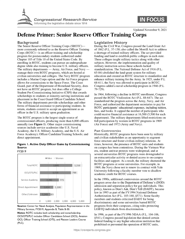 handle is hein.crs/govegqm0001 and id is 1 raw text is: Congressionol fles drch Servic
samat Informing Ih leg iltive debhate sino 1914

Updated November 9, 2021

Defense Primer: Senior Reserve Officer Training Corps

Background
The Senior Reserve Officer Training Corps (SROTC)-
more commonly referred to as the Reserve Officer Training
Corps (ROTC)-is an officer training and scholarship
program for postsecondary students authorized under
Chapter 103 of Title 10 of the United States Code. By
enrolling in ROTC, students can pursue an undergraduate
degree while also training to become U.S. military officers.
The military departments - Army, Air Force, and Navy -
manage their own ROTC programs, which are hosted at
civilian universities and colleges. The Navy ROTC program
includes a Marine Corps option and the Air Force program
allows for commissions to the Space Force. The Coast
Guard, part of the Department of Homeland Security, does
not have an ROTC program, but does offer a College
Student Pre-Commissioning Initiative (CSPI) that awards
scholarships to students at minority-serving institutions and
placement in the Coast Guard Officer Candidate School.
The military departments provide scholarships and other
forms of financial assistance to participating students. In
return, students commit to accept an appointment as an
officer in the U.S. military upon graduation.
The ROTC program is the largest single source of
commissioned officers, producing more than 6,000 officers
annually (see Figure 1). Other major commissioning
sources include service academies (the U.S. Naval
Academy, the U.S. Military Academy, and the U.S. Air
Force Academy); Officer Candidate/Training Schools; and
direct appointment.
Figure I. Active Duty Officer Gains by Commissioning
Source
FY20 I 9
serveeeAcVomy
o rect Appcntment         10
Source: Center for Naval Analysis, Population Representation in the
Military Services, FY2019, Appendix B, Table B-30.
Notes: ROTC includes both scholarship and nonscholarship.
OCS/OTS/PLC includes Officer Candidates School (OCS), Aviation
OCS, Officer Training School (OTS), and Platoon Leaders Course
(PLC).

Legislative History
During the Civil War, Congress passed the Land Grant Act
of 1862 (P.L. 37-130; also called the Morrill Act) to address
a shortage of trained military officers. The act provided
funding and land to establish public colleges in each state.
These colleges taught military tactics along with other
subjects. However, the implementation and quality of
military instruction across these schools lacked
standardization. The National Defense Act of 1916 (P.L.
65-84) abolished the land-grant system for military
education and created an ROTC structure to standardize and
enhance military training for the Army. In 1925, under P.L
68-611, the Navy was allowed to participate in ROTC.
Congress added a naval scholarship program in 1946 (P.L
79-729).
In 1964, following a decline in ROTC enrollment, Congress
passed the ROTC Vitalization Act (P.L. 88-647). The act
standardized the program across the Army, Navy, and Air
Force, and authorized the department secretaries to pay for
ROTC participants' educational expenses, including tuition,
fees, and books. It capped the number of participants who
could receive financial assistance at 16,500 (5,500 for each
department). The military departments lifted restrictions on
full participation by women in ROTC programs in 1969
(Air Force) and 1972 (Army and Navy).
Past Controversies
Historically, ROTC programs have been seen by military
and civilian stakeholders as an opportunity to augment
force structure and foster civilian-military relations. At
times, however, the presence of ROTC units and students
on campus has been contentious. During the Vietnam War
era, student antiwar protests were widespread, and at
several universities ROTC programs were downgraded to
an extracurricular activity or denied access to on-campus
facilities and support. As a result, the military shuttered the
ROTC programs at some universities. For example, in
1969, the Navy chose not to renew its contract with Yale
University following a faculty member vote to disallow
academic credit for ROTC courses.
In the 1990s, additional controversies around the ROTC
program arose due to the Department of Defense's (DOD)
admission and separation policy for gay individuals. This
policy, known as Don't Ask, Don't Tell (DADT), became
law in 1993 as part of the FY1994 National Defense
Authorization Act (P.L. 103-160, §571). Some faculty
members and students criticized DADT for being
discriminatory and some universities barred ROTC
programs from their campuses, citing rules protecting
LGBTQ individuals from discrimination.
In 1996, as part of the FY1996 NDAA (P.L. 104-106,
§541), Congress passed legislation that denied certain
federal funding to any higher education institution that
prohibited or prevented the operation of ROTC units,


