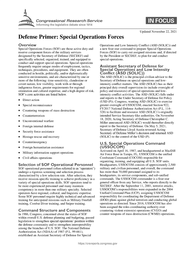 handle is hein.crs/govegqq0001 and id is 1 raw text is: Congressional Research Service
I Pornming the. Iegslaivye debate sice 1914
Defense Primer: Special Operations Forces

Overview
Special Operations Forces (SOF) are those active duty and
reserve component forces of the military services
designated by the Secretary of Defense (SECDEF) and
specifically selected, organized, trained, and equipped to
conduct and support special operations. Special operations
frequently require unique modes of employment, tactics,
techniques, procedures, and equipment. They are often
conducted in hostile, politically, and/or diplomatically
sensitive environments, and are characterized by one or
more of the following: time-sensitivity, clandestine or
covert nature, low visibility, work with or through
indigenous forces, greater requirements for regional
orientation and cultural expertise, and a high degree of risk.
SOF's core activities are listed below.
* Direct action
* Special reconnaissance

0
0

Countering weapons of mass destruction
Counterterrorism

* Unconventional warfare
* Foreign internal defense
* Security force assistance
* Hostage rescue and recovery
* Counterinsurgency
* Foreign humanitarian assistance
* Military information support operations
* Civil affairs operations
Selection of SOF Operational Personnel
SOF operational personnel (often referred to as operators)
undergo a rigorous screening and selection process
characterized by a low selection rate. After selection, they
receive mission-specific training to achieve proficiency in a
variety of special operations skills. SOF operators tend to
be more experienced personnel and many maintain
competency in more than one military specialty. Selected
operators have regional, cultural, and linguistic expertise.
Some SOF personnel require highly technical and advanced
training for anticipated missions such as Military Freefall
training, Combat Diver training, and Sniper training.
Command Structure and Components
In 1986, Congress, concerned about the status of SOF
within overall U.S. defense planning and budgeting, passed
legislation to strengthen special operations' position within
the defense community and to strengthen interoperability
among the branches of U.S. SOF. The National Defense
Authorization Act (NDAA) of 1987 (P.L. 99-661),
established an Assistant Secretary of Defense for Special

Updated November 22, 2021

Operations and Low Intensity Conflict (ASD (SOLIC)) and
a new four-star command to prepare Special Operations
Forces (SOF) to carry out assigned missions and, if directed
by the President or SECDEF, to plan for and conduct
special operations.
Assistant Secretary of Defense for
Special Operations and Low Intensity
Conflict (ASD (SOL IC))
The ASD (SOLIC) is the principal civilian advisor to the
Secretary of Defense on special operations and low-
intensity conflict matters. The ASD (SOLIC) has as their
principal duty overall supervision (to include oversight of
policy and resources) of special operations and low-
intensity conflict activities. The ASD (SOLIC) falls under
and reports to the Under Secretary of Defense for Policy
(USD (P)). Congress, wanting ASD (SOLIC) to exercise
greater oversight of USSOCOM, enacted Section 922,
FY2017 National Defense Authorization Act (P.L. 114-
328) to facilitate and resource ASD (SOLIC)'s originally
intended Service Secretary-like authorities. On November
18, 2020, Acting Secretary of Defense Christopher C.
Miller announced ASD (SOLIC) would thereafter directly
report to the Secretary of Defense. On May 5, 2021,
Secretary of Defense Lloyd Austin reversed Acting
Secretary of Defense Miller's decision and returned ASD
(SOLIC) to the control of the USD (P).
U.S. Special Operations Command
(USS0 COM)
Activated on April 16, 1987, and headquartered at MacDill
Air Force Base in Tampa, FL, USSOCOM is the unified
Combatant Command (COCOM) responsible for
organizing, training, and equipping all U.S. SOF units.
Headquarters, USSOCOM consists of approximately 2,500
military and civilian personnel, and overall, the command
has more than 70,000 personnel assigned to its
headquarters, its service components, and sub-unified
commands. The USSOCOM commander is a four-star
general officer from any Service, who reports directly to the
SECDEF. After the September 11, 2001, terrorist attacks,
USSOCOM's responsibilities were expanded in the 2004
Unified Command Plan (UCP), assigning USSOCOM
responsibility for coordinating the Department of Defense
(DOD) plans against global terrorism and conducting global
operations as directed. Since 2016, USSOCOM has also
been assigned the roles coordinating authority over
countering violent extremist operations (CVEO) and
counter weapons of mass destruction (CWMD) operations.


