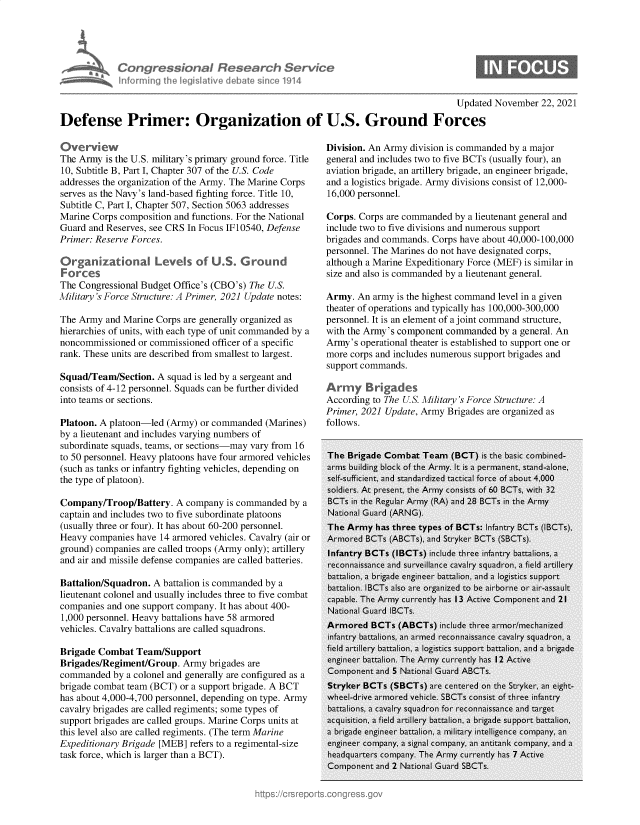 handle is hein.crs/govegqr0001 and id is 1 raw text is: Congress bn I Research Service
inforni fhe legislative debdie sine 01914
Updated November 22, 2021
Defense Primer: Organization of U.S. Ground Forces

Overview
The Army is the U.S. military's primary ground force. Title
10, Subtitle B, Part I, Chapter 307 of the U.S. Code
addresses the organization of the Army. The Marine Corps
serves as the Navy's land-based fighting force. Title 10,
Subtitle C, Part I, Chapter 507, Section 5063 addresses
Marine Corps composition and functions. For the National
Guard and Reserves, see CRS In Focus IF10540, Defense
Primer: Reserve Forces.
Organizational Levels of U.S. G round
Forces
The Congressional Budget Office's (CBO's) The U.S.
Military's Force Structure: A Primer, 2021 Update notes:
The Army and Marine Corps are generally organized as
hierarchies of units, with each type of unit commanded by a
noncommissioned or commissioned officer of a specific
rank. These units are described from smallest to largest.
Squad/Team/Section. A squad is led by a sergeant and
consists of 4-12 personnel. Squads can be further divided
into teams or sections.
Platoon. A platoon-led (Army) or commanded (Marines)
by a lieutenant and includes varying numbers of
subordinate squads, teams, or sections-may vary from 16
to 50 personnel. Heavy platoons have four armored vehicles
(such as tanks or infantry fighting vehicles, depending on
the type of platoon).
Company/Troop/Battery. A company is commanded by a
captain and includes two to five subordinate platoons
(usually three or four). It has about 60-200 personnel.
Heavy companies have 14 armored vehicles. Cavalry (air or
ground) companies are called troops (Army only); artillery
and air and missile defense companies are called batteries.
Battalion/Squadron. A battalion is commanded by a
lieutenant colonel and usually includes three to five combat
companies and one support company. It has about 400-
1,000 personnel. Heavy battalions have 58 armored
vehicles. Cavalry battalions are called squadrons.
Brigade Combat Team/Support
Brigades/Regiment/Group. Army brigades are
commanded by a colonel and generally are configured as a
brigade combat team (BCT) or a support brigade. A BCT
has about 4,000-4,700 personnel, depending on type. Army
cavalry brigades are called regiments; some types of
support brigades are called groups. Marine Corps units at
this level also are called regiments. (The term Marine
Expeditionary Brigade [MEB] refers to a regimental-size
task force, which is larger than a BCT).

Division. An Army division is commanded by a major
general and includes two to five BCTs (usually four), an
aviation brigade, an artillery brigade, an engineer brigade,
and a logistics brigade. Army divisions consist of 12,000-
16,000 personnel.
Corps. Corps are commanded by a lieutenant general and
include two to five divisions and numerous support
brigades and commands. Corps have about 40,000-100,000
personnel. The Marines do not have designated corps,
although a Marine Expeditionary Force (MEF) is similar in
size and also is commanded by a lieutenant general.
Army. An army is the highest command level in a given
theater of operations and typically has 100,000-300,000
personnel. It is an element of a joint command structure,
with the Army's component commanded by a general. An
Army's operational theater is established to support one or
more corps and includes numerous support brigades and
support commands.
Army Brigades
According to The U.S. Military's Force Structure: A
Primer, 2021 Update, Army Brigades are organized as
follows.


