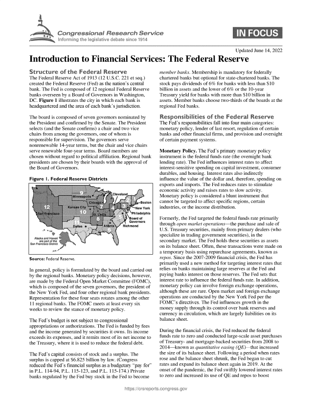 handle is hein.crs/govegqy0001 and id is 1 raw text is: Congressional Research Service
intorming the legislative debate since 1914

Updated June 14, 2022

Introduction to Financial Services: The Federal Reserve

Structure of the Federal Reserve
The Federal Reserve Act of 1913 (12 U.S.C. 221 et seq.)
created the Federal Reserve (Fed) as the nation's central
bank. The Fed is composed of 12 regional Federal Reserve
banks overseen by a Board of Governors in Washington,
DC. Figure 1 illustrates the city in which each bank is
headquartered and the area of each bank's jurisdiction.
The board is composed of seven governors nominated by
the President and confirmed by the Senate. The President
selects (and the Senate confirms) a chair and two vice
chairs from among the governors, one of whom is
responsible for supervision. The governors serve
nonrenewable 14-year terms, but the chair and vice chairs
serve renewable four-year terms. Board members are
chosen without regard to political affiliation. Regional bank
presidents are chosen by their boards with the approval of
the Board of Governors.

Figure I. Federal Reserve Districts

Source: Federal Reserve.

In general, policy is formulated by the board and carried out
by the regional banks. Monetary policy decisions, however,
are made by the Federal Open Market Committee (FOMC),
which is composed of the seven governors, the president of
the New York Fed, and four other regional bank presidents.
Representation for these four seats rotates among the other
11 regional banks. The FOMC meets at least every six
weeks to review the stance of monetary policy.
The Fed's budget is not subject to congressional
appropriations or authorizations. The Fed is funded by fees
and the income generated by securities it owns. Its income
exceeds its expenses, and it remits most of its net income to
the Treasury, where it is used to reduce the federal debt.
The Fed's capital consists of stock and a surplus. The
surplus is capped at $6.825 billion by law. (Congress
reduced the Fed's financial surplus as a budgetary pay for
in P.L. 114-94, P.L. 115-123, and P.L. 115-174.) Private
banks regulated by the Fed buy stock in the Fed to become

member banks. Membership is mandatory for federally
chartered banks but optional for state-chartered banks. The
stock pays dividends of 6% for banks with less than $10
billion in assets and the lower of 6% or the 10-year
Treasury yield for banks with more than $10 billion in
assets. Member banks choose two-thirds of the boards at the
regional Fed banks.
Responsibihities of the Federal Reserve
The Fed's responsibilities fall into four main categories:
monetary policy, lender of last resort, regulation of certain
banks and other financial firms, and provision and oversight
of certain payment systems.
Monetary Policy. The Fed's primary monetary policy
instrument is the federal funds rate (the overnight bank
lending rate). The Fed influences interest rates to affect
interest-sensitive spending on capital investment, consumer
durables, and housing. Interest rates also indirectly
influence the value of the dollar and, therefore, spending on
exports and imports. The Fed reduces rates to stimulate
economic activity and raises rates to slow activity.
Monetary policy is considered a blunt instrument that
cannot be targeted to affect specific regions, certain
industries, or the income distribution.
Formerly, the Fed targeted the federal funds rate primarily
through open market operations-the purchase and sale of
U.S. Treasury securities, mainly from primary dealers (who
specialize in trading government securities), in the
secondary market. The Fed holds these securities as assets
on its balance sheet. Often, these transactions were made on
a temporary basis using repurchase agreements, known as
repos. Since the 2007-2009 financial crisis, the Fed has
primarily used a new method for targeting interest rates that
relies on banks maintaining large reserves at the Fed and
paying banks interest on those reserves. The Fed sets that
interest rate to influence the federal funds rate. In addition,
monetary policy can involve foreign exchange operations,
although these are rare. Open market and foreign exchange
operations are conducted by the New York Fed per the
FOMC's directives. The Fed influences growth in the
money supply through its control over bank reserves and
currency in circulation, which are largely liabilities on its
balance sheet.
During the financial crisis, the Fed reduced the federal
funds rate to zero and conducted large-scale asset purchases
of Treasury- and mortgage-backed securities from 2008 to
2014-known as quantitative easing (QE) that increased
the size of its balance sheet. Following a period when rates
rose and the balance sheet shrunk, the Fed began to cut
rates and expand its balance sheet again in 2019. At the
onset of the pandemic, the Fed swiftly lowered interest rates
to zero and increased its use of QE and repos to boost


