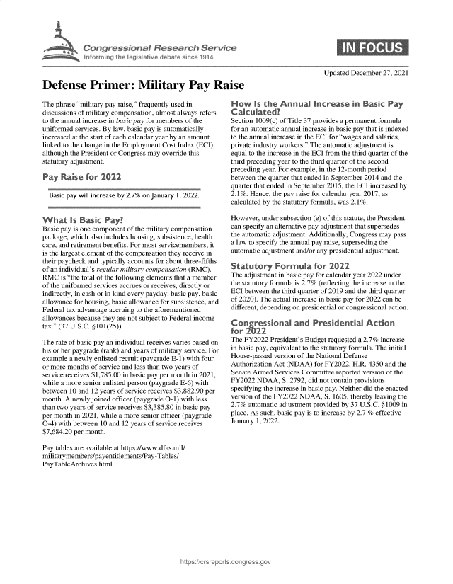 handle is hein.crs/govegrc0001 and id is 1 raw text is: Con greslanai Research Service
Inforning ehe legislative debete einc2 191
Updated December 27, 2021

Defense Primer: Military Pay Ra
The phrase military pay raise, frequently used in
discussions of military compensation, almost always refers
to the annual increase in basic pay for members of the
uniformed services. By law, basic pay is automatically
increased at the start of each calendar year by an amount
linked to the change in the Employment Cost Index (ECI),
although the President or Congress may override this
statutory adjustment.
Pay Raise for 2022
Basic pay will increase by 2.7% on January 1, 2022.
What Is Basic Pay?
Basic pay is one component of the military compensation
package, which also includes housing, subsistence, health
care, and retirement benefits. For most servicemembers, it
is the largest element of the compensation they receive in
their paycheck and typically accounts for about three-fifths
of an individual's regular military compensation (RMC).
RMC is the total of the following elements that a member
of the uniformed services accrues or receives, directly or
indirectly, in cash or in kind every payday: basic pay, basic
allowance for housing, basic allowance for subsistence, and
Federal tax advantage accruing to the aforementioned
allowances because they are not subject to Federal income
tax. (37 U.S.C. §101(25)).
The rate of basic pay an individual receives varies based on
his or her paygrade (rank) and years of military service. For
example a newly enlisted recruit (paygrade E-1) with four
or more months of service and less than two years of
service receives $1,785.00 in basic pay per month in 2021,
while a more senior enlisted person (paygrade E-6) with
between 10 and 12 years of service receives $3,882.90 per
month. A newly joined officer (paygrade O-1) with less
than two years of service receives $3,385.80 in basic pay
per month in 2021, while a more senior officer (paygrade
0-4) with between 10 and 12 years of service receives
$7,684.20 per month.
Pay tables are available at https://www.dfas.mil/
militarymembers/payentitlements/Pay-Tables/
PayTableArchives.html.

H ow ks the Annual Increase in Basic Pay
C aku lated?
Section 1009(c) of Title 37 provides a permanent formula
for an automatic annual increase in basic pay that is indexed
to the annual increase in the ECI for wages and salaries,
private industry workers. The automatic adjustment is
equal to the increase in the ECI from the third quarter of the
third preceding year to the third quarter of the second
preceding year. For example, in the 12-month period
between the quarter that ended in September 2014 and the
quarter that ended in September 2015, the ECI increased by
2.1%. Hence, the pay raise for calendar year 2017, as
calculated by the statutory formula, was 2.1%.
However, under subsection (e) of this statute, the President
can specify an alternative pay adjustment that supersedes
the automatic adjustment. Additionally, Congress may pass
a law to specify the annual pay raise, superseding the
automatic adjustment and/or any presidential adjustment.
Statutory Formula for 2022
The adjustment in basic pay for calendar year 2022 under
the statutory formula is 2.7% (reflecting the increase in the
ECI between the third quarter of 2019 and the third quarter
of 2020). The actual increase in basic pay for 2022 can be
different, depending on presidential or congressional action.
Congressional and Presidential Action
for 2022
The FY2022 President's Budget requested a 2.7% increase
in basic pay, equivalent to the statutory formula. The initial
House-passed version of the National Defense
Authorization Act (NDAA) for FY2022, H.R. 4350 and the
Senate Armed Services Committee reported version of the
FY2022 NDAA, S. 2792, did not contain provisions
specifying the increase in basic pay. Neither did the enacted
version of the FY2022 NDAA, S. 1605, thereby leaving the
2.7% automatic adjustment provided by 37 U.S.C. § 1009 in
place. As such, basic pay is to increase by 2.7 % effective
January 1, 2022.


