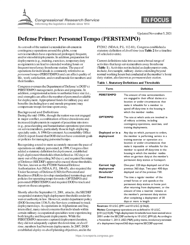 handle is hein.crs/govegrd0001 and id is 1 raw text is: Updated November 5, 2021
Defense Primer: Personnel Tempo (PERSTEMPO)

As a result of the nation's extended involvement in
contingency operations around the globe, some
servicemembers have experienced prolonged, frequent,
and/or stressful deployments. In addition, preparation for
deployments (e.g., training, exercises, temporary duty
assignments) can lead to extended working hours or
frequent travel away fromhome station. The pace of
operations for individuals is commonly referred to as
personnel tempo (PERSTEMPO) and can affect quality of
life, work satisfaction, and overall morale for members and
their families.
Congress oversees the Department ofDefense's (DOD's)
PERSTEMPO management, policies and programs. In
addition, congressional actions to authorize force size (i.e.,
end-strength) can affect the number of personnel available
for deployment. Appropriated funds for military pay and
benefits (including leave and morale programs) may
compensate troops for time spent away.
Background and Definitions
During the mid-1990s, though the nation was not engaged
in major conflict, a combination of force drawdowns and
increaseddeployments in support ofpeacetime missions
(e.g., peacekeeping and humanitarian operations) putstress
on servicemembers, particularly those in high-deploying
specialty units. A 1996 Government Accountability Office
(GAO) report found that DOD did not have consistent goals
or policies for managing personneltempo.
Recognizing a need to more accurately measure the pace of
operations on military personnel, in 1999, Congress first
added a statutory definition for deployment, established
high-deploymentthresholds (thendefined as 182 days or
more out ofthe preceding 365 days), and required Secretary
of Defense (SECDEF) approval to exceed those thresholds.
The law, known as the FY2000 National Defense
Authorization Act (NDAA; P.L. 106-65), also required the
Under Secretary ofDefense (USD)for Personneland
Readiness (P&R) to develop standardized terminology and
policies for operating tempo for units (OPTEMPO) and
personnel (PERSTEMPO) and required DOD to track and
report on these categories.
Shortly after the September 11, 2001, attacks, the SECDEF
suspended statutory high-deployment thresholds under the
waiver authority in law. However, under department policy
(DOD Instruction 1336.5), the Services continued to track
deployment days. As operations in Afghanistan and Iraq
intensified, many raisedconcerns thatindividuals within
certain military occupational specialties were experiencing
both lengthy andfrequent deployments. While the
PERSTEMPO measures captured deployment duration,
they did not adequately capture the down time, or dwell
time, members had between deployments. In 2007, DOD
established deploy-to-dwellplanning objectives, andin the

FY2012 (NDAA; P.L. 112-81), Congress established a
statutory definition of dwell time (see Table 2 for a timeline
of selected events).
Current definitions take into account a broad range of
activities thatkeep servicemembers away fromhome
(Table 1). Activities notincluded as deployment events,
include, for example, military duties extending beyond
normal working hours but conducted at the member's hon
duty station, also known as permanentduty station.
Table I . Statutory Definitions and Thresholds
Term                      Definition
PERSTEMPO          The amount of time servicemembers
are engaged in their official duties at a
location or under circumstances that
make it infeasible for a member to
spend off-dutytime in the housing in
which the member resides.
OPTEMPO            The rate at which units are involved in
all military activities, including
contingency operations, exercises, and
training deployments.
Deployed or in a Any day on which, pursuant to orders,
deployment         the member is performing service in a
training exercise or operation ata
location or under circumstances that
make it impossible or infeasible for the
member to spend off-dutytime in the
housing in which the member resides
when on garrison duty at the member's
permanent duty station or homeport.
Current high       One-year 220 days deployed out of the
deployment         previous 365 days. Two-year 400 days
thresholds*        deployed out of the previous 730.
Dwell time         The time a regular member of the
armed forces or unit spends at the
permanent duty station or home port
after returning from deployment, or the
amount of time a reservist remains at
the member's permanent duty station
after completing a deployment of 30
days or more in length
Sources: 10 U.S.C.§991 and 10 U.S.C.§I 36(d).
Notes: Contingency operations are as defined in 10 U.S.C.
§101(a)(I3)(B).*High -deployment thresholds have been waived since
2001 underthe SECDEF authority in 10 U.S.C. §991 (d). Accordingto
a November I, 201 3, USD (P&R) policy memo, involuntary extension
of a deployment beyond 365 days requires SECDEF approval.



