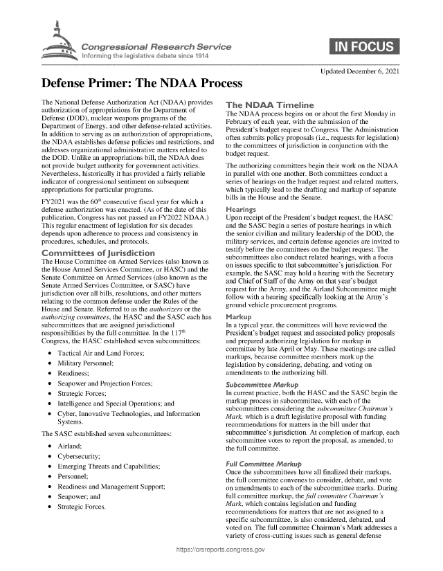 handle is hein.crs/govegrg0001 and id is 1 raw text is: Con gressionl Research Service
hnfrming Ihe leis19tive debat since 1914
Defense Primer: The NDAA Process

The National Defense Authorization Act (NDAA) provides
authorization of appropriations for the Department of
Defense (DOD), nuclear weapons programs of the
Department of Energy, and other defense-related activities.
In addition to serving as an authorization of appropriations,
the NDAA establishes defense policies and restrictions, and
addresses organizational administrative matters related to
the DOD. Unlike an appropriations bill, the NDAA does
not provide budget authority for government activities.
Nevertheless, historically it has provided a fairly reliable
indicator of congressional sentiment on subsequent
appropriations for particular programs.
FY2021 was the 60th consecutive fiscal year for which a
defense authorization was enacted. (As of the date of this
publication, Congress has not passed an FY2022 NDAA.)
This regular enactment of legislation for six decades
depends upon adherence to process and consistency in
procedures, schedules, and protocols.
Committees of jurisdiction
The House Committee on Armed Services (also known as
the House Armed Services Committee, or HASC) and the
Senate Committee on Armed Services (also known as the
Senate Armed Services Committee, or SASC) have
jurisdiction over all bills, resolutions, and other matters
relating to the common defense under the Rules of the
House and Senate. Referred to as the authorizers or the
authorizing committees, the HASC and the SASC each has
subcommittees that are assigned jurisdictional
responsibilities by the full committee. In the 117th
Congress, the HASC established seven subcommittees:
 Tactical Air and Land Forces;
* Military Personnel;
* Readiness;
* Seapower and Projection Forces;
* Strategic Forces;
* Intelligence and Special Operations; and
* Cyber, Innovative Technologies, and Information
Systems.
The SASC established seven subcommittees:
* Airland;
* Cybersecurity;
* Emerging Threats and Capabilities;
* Personnel;
* Readiness and Management Support;
* Seapower; and
* Strategic Forces.

Updated December 6, 2021

The NDAA Timeline
The NDAA process begins on or about the first Monday in
February of each year, with the submission of the
President's budget request to Congress. The Administration
often submits policy proposals (i.e., requests for legislation)
to the committees of jurisdiction in conjunction with the
budget request.
The authorizing committees begin their work on the NDAA
in parallel with one another. Both committees conduct a
series of hearings on the budget request and related matters,
which typically lead to the drafting and markup of separate
bills in the House and the Senate.
Hearings
Upon receipt of the President's budget request, the HASC
and the SASC begin a series of posture hearings in which
the senior civilian and military leadership of the DOD, the
military services, and certain defense agencies are invited to
testify before the committees on the budget request. The
subcommittees also conduct related hearings, with a focus
on issues specific to that subcommittee's jurisdiction. For
example, the SASC may hold a hearing with the Secretary
and Chief of Staff of the Army on that year's budget
request for the Army, and the Airland Subcommittee might
follow with a hearing specifically looking at the Army's
ground vehicle procurement programs.
Markup
In a typical year, the committees will have reviewed the
President's budget request and associated policy proposals
and prepared authorizing legislation for markup in
committee by late April or May. These meetings are called
markups, because committee members mark up the
legislation by considering, debating, and voting on
amendments to the authorizing bill.
Subcommittee Markup
In current practice, both the HASC and the SASC begin the
markup process in subcommittee, with each of the
subcommittees considering the subcommittee Chairman's
Mark, which is a draft legislative proposal with funding
recommendations for matters in the bill under that
subcommittee's jurisdiction. At completion of markup, each
subcommittee votes to report the proposal, as amended, to
the full committee.
Full Committee Markup
Once the subcommittees have all finalized their markups,
the full committee convenes to consider, debate, and vote
on amendments to each of the subcommittee marks. During
full committee markup, the full committee Chairman 's
Mark, which contains legislation and funding
recommendations for matters that are not assigned to a
specific subcommittee, is also considered, debated, and
voted on. The full committee Chairman's Mark addresses a
variety of cross-cutting issues such as general defense


