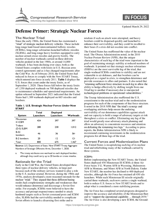 handle is hein.crs/govegrk0001 and id is 1 raw text is: Congressional Research Service
Informing I er lgsive debale since 1914
Defense Primer: Strategic Nuclear Forces

The Nuclear Triad
Since the early 1960s, the United States has maintained a
triad of strategic nuclear delivery vehicles. These include
long-range land-based intercontinental ballistic missiles
(ICBMs), long-range submarine-launched ballistic missiles
(SLBMs), and long-range heavy bombers equipped to carry
nuclear-armed cruise missiles and gravity bombs. The
number of nuclear warheads carried on these delivery
vehicles peaked in the late 1980s, at around 14,000
warheads. It has been declining ever since, both as the
United States complies with limits in U.S.-Russian arms
control agreements and as it has changed requirements after
the Cold War. As of February 2018, the United States had
reduced its forces to comply with the New START Treaty,
which entered into force in early 2011. Table 1 displays the
U.S. forces that count under the treaty limits, as of
September 1, 2020. These forces fall below the treaty limits
of 1,550 deployed warheads on 700 deployed missiles due
to maintenance schedules and operational requirements. An
update released in September 2021 indicated that the United
States had 1,389 warheads deployed on 665 missiles and
bombers.
Table I. U.S. Strategic Nuclear Forces Under New
START
Total       Deployed
System      Launchers     Launchers     Warheads
Minuteman        454           397           397
III ICBM
Trident
(D-5) SLBM       280           230           1,012
B-52              46            36           36a
bombers
B-2 bombers       20            12           12a
Total            800            675          1,467
Source: U.S. Department of State. New START Treaty Aggregate
Numbers of Strategic Offensive Arms, December I, 2020.
a.  The treaty attributes one warhead to each deployed bomber,
although they could carry up to 20 bombs or cruise missiles.
Rationale for the Triad
Early in the Cold War, the United States developed these
three types of nuclear delivery vehicles, in large part
because each of the military services wanted to play a role
in the U.S. nuclear arsenal. However, during the 1960s and
1970s, analysts developed a more reasoned rationale for the
nuclear triad. They argued that these different basing
modes had complementary strengths and weaknesses that
would enhance deterrence and discourage a Soviet first
strike. For example, ICBMs were believed to have the
accuracy and prompt responsiveness needed to attack
hardened targets such as Soviet command posts and ICBM
silos, SLBMs had the survivability needed to complicate
Soviet efforts to launch a disarming first strike and to

Updated March 29, 2022

retaliate if such an attack were attempted, and heavy
bombers could be dispersed quickly and launched to
enhance their survivability, and they could be recalled to
their bases if a crisis did not escalate into conflict.
The United States has reaffirmed the value of the nuclear
triad. The Obama Administration noted, in the 2010
Nuclear Posture Review (NPR), that the unique
characteristics of each leg of the triad were important to the
goal of maintaining strategic stability at reduced numbers of
warheads. It pointed out that strategic nuclear submarines
(SSBNs) are the most survivable leg of the triad, that
single-warhead ICBMs contribute to stability and are not
vulnerable to air defenses, and that bombers can be
deployed as a signal in crisis, to strengthen deterrence and
provide assurances to allies and partners. It also noted that
retaining sufficient force structure in each leg to allow the
ability to hedge effectively by shifting weight from one
Triad leg to another if necessary due to unexpected
technological problems or operational vulnerabilities.
The Trump Administration also reaffirmed the U.S.
commitment to the nuclear triad and to the modernization
programs for each of the components of that force structure.
It noted in the 2018 NPR that the triad's synergy and
overlapping attributes help ensure the enduring
survivability of our deterrence capabilities against attack
and our capacity to hold a range of adversary targets at risk
throughout a crisis or conflict. Eliminating any leg of the
triad would greatly ease adversary attack planning and
allow an adversary to concentrate resources and attention
on defeating the remaining two legs. According to press
reports, the Biden Administration NPR is likely to
recommend continuing investments in the modernization
programs for all three legs of the triad.
Current Forces and Modernization Plans
The United States is recapitalizing each leg of its nuclear
triad and refurbishing many of the warheads carried by
those systems.
Before implementing the New START Treaty, the United
States deployed 450 Minuteman III ICBMs at three Air
Force bases: F.E. Warren AFB in Wyoming, Malmstrom
AFB in Montana, and Minot AFB in North Dakota. Under
New START, the number has declined to 400 deployed
missiles, although the Air Force has retained all 450 silo
launchers. While each Minuteman III missile originally
carried three warheads, each now carries a single warhead,
both to reduce U.S. forces to New START levels and to
adopt what is considered a more stabilizing posture.
The Air Force has completed several programs designed to
improve the accuracy and reliability of the Minuteman fleet
and to support the operational capability ... through 2030.
The Air Force is also developing a new ICBM, the Ground-



