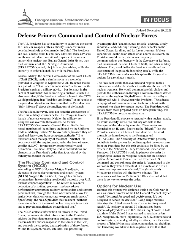 handle is hein.crs/govegrm0001 and id is 1 raw text is: Congre &conaI Resedrch Sen/ic
hnorming Ah eg iltive debate sine 1914

S

Updated November 19, 2021
Defense Primer: Command and Control of Nuclear Forces

The U.S. President has sole authority to authorize the use of
U.S. nuclear weapons. This authority is inherent in his
constitutional role as Commander in Chief. The President
can seek counsel from his military advisors; those advisors
are then required to transmit and implement the orders
authorizing nuclear use. But, as General John Hyten, then
the Commander of U.S. Strategic Command
(STRATCOM), noted, his job is to give advice, while the
authority to order a launch lies with the President.
General Milley, the current Commander of the Joint Chiefs
of Staff (CJCS), made a similar point in a memo he
provided to Congress in September 2021. He noted that he
is a part of the chain of communication, in his role as the
President's primary military advisor, but he is not in the
chain of command for authorizing a nuclear launch. He
also noted that, if the President ordered a launch, the CJCS
would participate in a decision conference to authenticate
the presidential orders and to ensure that the President was
fully informed about the implications of the launch.
The President, however, does not need the concurrence of
either his military advisors or the U.S. Congress to order the
launch of nuclear weapons. Neither the military nor
Congress can overrule these orders. As former
STRATCOM Commander General Robert Kehler has
noted, members of the military are bound by the Uniform
Code of Military Justice to follow orders provided they are
legal and have come from competent authority. But
questions about the legality of the order-whether it is
consistent with the requirements, under the laws of armed
conflict (LOAC), for necessity, proportionality, and
distinction-are more likely to lead to consultations and
changes in the President's order than to a refusal by the
military to execute the order.
The Nuclear Command and Control
System (NCCS)
According to DOD's Nuclear Matters Handbook, the
elements of the nuclear command and control system
(NCCS) support the President, through his military
commanders, in exercising presidential authority over U.S.
nuclear weapons operations. The system relies on a
collection of activities, processes, and procedures
performed by appropriate military commanders and support
personnel that, through the chain of command, allow for
senior-level decisions on nuclear weapons employment.
Specifically, the NCCS provides the President with the
means to authorize the use of nuclear weapons in a crisis
and to prevent unauthorized or accidental use.
The NCCS collects information on threats to the United
States, communicates that information to the President,
advises the President on response options, communicates
the President's chosen response to the forces in the field,
and controls the targeting and application of those forces.
Within this system, radars, satellites, and processing

systems provide unambiguous, reliable, accurate, timely,
survivable, and enduring warning about attacks on the
United States, its allies, and its forces overseas. If these
capabilities identified an attack or an anomalous event, the
President would participate in an emergency
communications conference with the Secretary of Defense,
the Chairman of the Joint Chiefs of Staff, and other military
advisors. They would offer the President details and an
assessment of the possible incoming attack, while the
STRATCOM commander would explain the President's
options for a retaliatory attack.
The President would then evaluate and respond to this
information and decide whether to authorize the use of U.S.
nuclear weapons. He would communicate his choices and
provide this authorization through a communications device
known as the nuclear football-a suitcase carried by a
military aid who is always near the President. The suitcase
is equipped with communication tools and a book with
prepared war plans for certain targets. The President could
choose from these prepared plans or, time permitting, ask
STRATCOM to prepare an alternative.
If the President did choose to respond with a nuclear attack,
he would identify himself to military officials at the
Pentagon with codes unique to him. These codes are
recorded on an ID card, known as the biscuit, that the
President carries at all times. Once identified, he would
transmit the launch order to the Pentagon and
STRATCOM. The Secretary of Defense would possibly
contribute to the process by confirming that the order came
from the President, but this role could also be filled by an
officer in the National Military Command Center at the
Pentagon. STRATCOM would implement the order by
preparing to launch the weapons needed for the selected
option. According to Bruce Blair, an expert on U.S.
command and control, once the order is transmitted to the
war room, they would execute it in a minute or so. If an
immediate response was selected, the (land-based)
Minuteman missiles will fire in two minutes. The
submarines will fire in 15 minutes. Blair also noted that
there is no way to reverse the order.
Options for Nuclear Use
Because this system was designed during the Cold war, it
was, as former director of the CIA General Michael Hayden
noted, designed for speed and decisiveness. It's not
designed to debate the decision. Long-range missiles
attacking the United States from Russian territory could
reach U.S. territory in around 30 minutes; sea-based
systems deployed closer to U.S. shores might arrive in half
that time. If the United States wanted to retaliate before
U.S. weapons, or, more importantly, the U.S. command and
control system, were degraded by an attack, then the entire
process of identifying, assessing, communicating, deciding,
and launching would have to take place in less than that


