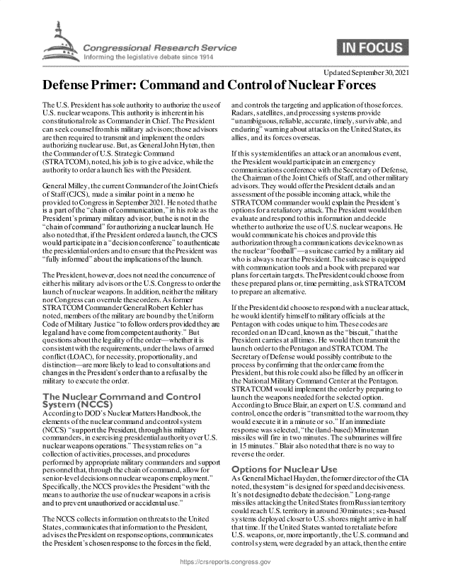 handle is hein.crs/govegrn0001 and id is 1 raw text is: Updated September 30,2021
Defense Primer: Command and Control of Nuclear Forces

The U.S. President has sole authority to authorize the useof
U.S. nuclear weapons. This authority is inherentin his
cons titutionalrole as Commander in Chief. The President
can seek counsel fromhis military advisors; those advisors
are then required to transmit and implement the orders
authorizing nuclear use. But, as General John Hyten, then
the Commander of U.S. Strategic Command
(STRATCOM), noted, his job is to give advice, while the
authority to order a launch lies with the President.
General Milley, the current Commander of the Joint Chiefs
of Staff (CJCS), made a similar point in a memo he
provided to Congress in September 2021. He noted thathe
is a part ofthe chain of communication, in his role as the
President's primary military advisor, buthe is not in the
chain of command for authorizing a nuclear launch. He
also noted that, if the President ordered a launch, the CJCS
would participate in a decisionconference to authenticate
the presidential orders and to ensure that the President was
fully informed about the implications ofthe launch.
The President, however, does not need the concurrence of
either his military advisors or the U.S. Congress to order the
launch of nuclear weapons. In addition, neither the military
nor Congress can overrule these orders. As former
STRATCOM Commander General Robert Kehler has
noted, members of the military are boundby the Uniform
Code of Military Justice to follow orders provided they are
legaland have come from competent authority. But
questions about the legality of the order-whether it is
consistentwith the requirements, underthelaws of armed
conflict (LOAC), for necessity, proportionality, and
distinction-are more likely to lead to consultations and
changes in the President's order thanto a refusalby the
military to execute the order.
The N uear Cormmand and Control
Systerm (N CCS)
According to DOD's Nuclear Matters Handbook, the
elements of the nuclear command and control s ystem
(NCCS) supportthe President through his military
commanders, in exercising presidential authority over U.S.
nuclearweapons operations. The systemrelies on a
collection of activities, processes, and procedures
performed by appropriate military commanders and support
personnel that, through the chain of command, allow for
senior-level decisions onnuclear weapons employment.
Specifically, the NCCS provides the President with the
means to authorize the use of nuclear weapons in a crisis
and to prevent unauthorized or accidentaluse.
The NCCS collects information on threats to the United
States, communicates that information to the President
advises the President on response options, communicates
the President's chosenresponse to the forces in the field,

and controls the targeting and application of those forces.
Radars, satellites, andprocessing systems provide
unambiguous, reliable, accurate, timely, surviv able, and
enduring warning about attacks on the United States, its
allies, and its forces overseas.
If this systemidentifies an attackor an anomalous event,
the President would participatein an emergency
communications conference with the Secretary of Defense,
the Chairman of the Joint Chiefs of Staff, and other military
advisors. They would offer the President details and an
as sessment of the possible incoming attack, while the
STRATCOM commander would explain the President's
options for aretaliatory attack. The President would then
evaluate andrespond tothis information anddecide
whether to authorize the use ofU.S. nuclear weapons. He
would communicate his choices andprovide this
authorization through a communications deviceknown as
the nuclear football-a suitcase carried by a military aid
who is always near the President. The s uitcase is equipped
with communication tools and a book with prepared war
plans for certain targets. The President could choose from
these prepared plans or, time permitting, ask STRATCOM
to prepare an alternative.
If the President did choose to respondwith a nuclear attack,
he would identify hims elf to military officials at the
Pentagon with codes unique to him. These codes are
recorded on an ID card, known as the biscuit, that the
President carries at all times. He would then transmit the
launch order to the Pentagon and STRATCOM. The
Secretary of Defense would possibly contribute to the
process by confirming that the order came from the
President, but this role could also be filled by an officer in
the National Military Command Center at the Pentagon.
STRATCOM would implement the order by preparing to
launch the weapons needed for the selected option.
According to Bruce Blair, an expert on U.S. command and
control, once the order is transmitted to the war room, they
would execute it in a minute or so. If an immediate
response was selected, the (land-based) Minuteman
missiles will fire in two minutes. The submarines will fire
in 15 minutes. Blair also noted that there is no way to
reverse the order.
Options for Nudear Use
As GeneralMichaelHayden, theformerdirectorofthe CIA
noted, the systemis designed for speed and decisiveness.
It's not designedto debate the decision. Long-range
missiles attacking the United States fromRus s ian territory
could reach U.S. territory in around 30minutes ; sea-based
systems deployed closerto U.S. shores might arrive in half
that time. If the United States wanted to retaliate before
U.S. weapons, or, more importantly, the U.S. command and
control system, were degraded by an attack, thenthe entire


