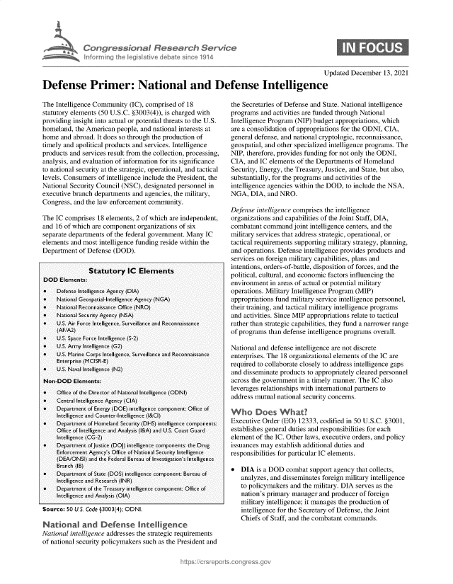 handle is hein.crs/govegsk0001 and id is 1 raw text is: CongresWonal Research SerVec
informing Ih legiative debat sin1. 114

Updated December 13, 2021
Defense Primer: National and Defense Intelligence

The Intelligence Community (IC), comprised of 18
statutory elements (50 U.S.C. §3003(4)), is charged with
providing insight into actual or potential threats to the U.S.
homeland, the American people, and national interests at
home and abroad. It does so through the production of
timely and apolitical products and services. Intelligence
products and services result from the collection, processing,
analysis, and evaluation of information for its significance
to national security at the strategic, operational, and tactical
levels. Consumers of intelligence include the President, the
National Security Council (NSC), designated personnel in
executive branch departments and agencies, the military,
Congress, and the law enforcement community.
The IC comprises 18 elements, 2 of which are independent,
and 16 of which are component organizations of six
separate departments of the federal government. Many IC
elements and most intelligence funding reside within the
Department of Defense (DOD).
Statutory IC      Elements
DOD Elements:
    Defense Intelligence Agency (DIA)
    National Geospatial-Intelligence Agency (NGA)
    National Reconnaissance Office (NRO)
    National Security Agency (NSA)
    U.S. Air Force Intelligence, Surveillance and Reconnaissance
(AF/A2)
    U.S. Space Force Intelligence (S-2)
    U.S. Army Intelligence (G2)
*    U.S. Marine Corps Intelligence, Surveillance and Reconnaissance
Enterprise (MCISR-E)
    U.S. Naval Intelligence (N2)
Non-DOD Elements:
*    Office of the Director of National Intelligence (ODNI)
*    Central Intelligence Agency (CIA)
*    Department of Energy (DOE) intelligence component: Office of
Intelligence and Counter-Intelligence (l&CI)
    Department of Homeland Security (DHS) intelligence components:
Office of Intelligence and Analysis (l&A) and U.S. Coast Guard
Intelligence (CG-2)
    Department of Justice (DOJ) intelligence components: the Drug
Enforcement Agency's Office of National Security Intelligence
(DEA/ONSI) and the Federal Bureau of Investigation's Intelligence
Branch (IB)
       Department of State (DOS) intelligence component: Bureau of
Intelligence and Research (INR)
    Department of the Treasury intelligence component: Office of
Intelligence and Analysis (OIA)
Source: 50 U.S. Code §3003(4); ODNI.
National and Defense Intelligence
National intelligence addresses the strategic requirements
of national security policymakers such as the President and

the Secretaries of Defense and State. National intelligence
programs and activities are funded through National
Intelligence Program (NIP) budget appropriations, which
are a consolidation of appropriations for the ODNI, CIA,
general defense, and national cryptologic, reconnaissance,
geospatial, and other specialized intelligence programs. The
NIP, therefore, provides funding for not only the ODNI,
CIA, and IC elements of the Departments of Homeland
Security, Energy, the Treasury, Justice, and State, but also,
substantially, for the programs and activities of the
intelligence agencies within the DOD, to include the NSA,
NGA, DIA, and NRO.
Defense intelligence comprises the intelligence
organizations and capabilities of the Joint Staff, DIA,
combatant command joint intelligence centers, and the
military services that address strategic, operational, or
tactical requirements supporting military strategy, planning,
and operations. Defense intelligence provides products and
services on foreign military capabilities, plans and
intentions, orders-of-battle, disposition of forces, and the
political, cultural, and economic factors influencing the
environment in areas of actual or potential military
operations. Military Intelligence Program (MIP)
appropriations fund military service intelligence personnel,
their training, and tactical military intelligence programs
and activities. Since MIP appropriations relate to tactical
rather than strategic capabilities, they fund a narrower range
of programs than defense intelligence programs overall.
National and defense intelligence are not discrete
enterprises. The 18 organizational elements of the IC are
required to collaborate closely to address intelligence gaps
and disseminate products to appropriately cleared personnel
across the government in a timely manner. The IC also
leverages relationships with international partners to
address mutual national security concerns.
Executive Order (EO) 12333, codified in 50 U.S.C. §3001,
establishes general duties and responsibilities for each
element of the IC. Other laws, executive orders, and policy
issuances may establish additional duties and
responsibilities for particular IC elements.
* DIA is a DOD combat support agency that collects,
analyzes, and disseminates foreign military intelligence
to policymakers and the military. DIA serves as the
nation's primary manager and producer of foreign
military intelligence; it manages the production of
intelligence for the Secretary of Defense, the Joint
Chiefs of Staff, and the combatant commands.


