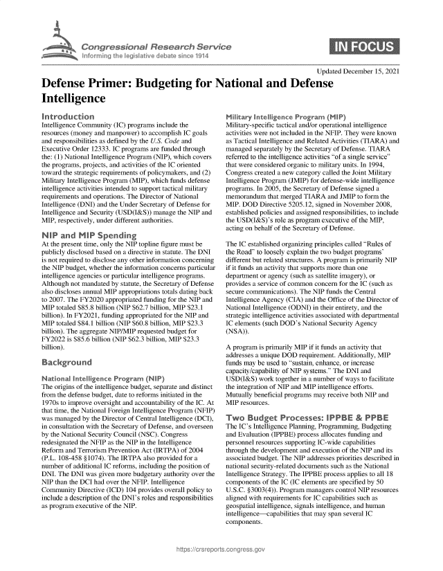 handle is hein.crs/govegsl0001 and id is 1 raw text is: Congressional Research Service
informing the legislative debate since 1914
Updated December 15, 2021
Defense Primer: Budgeting for National and Defense
Intelligence

Introduction
Intelligence Community (IC) programs include the
resources (money and manpower) to accomplish IC goals
and responsibilities as defined by the U.S. Code and
Executive Order 12333. IC programs are funded through
the: (1) National Intelligence Program (NIP), which covers
the programs, projects, and activities of the IC oriented
toward the strategic requirements of policymakers, and (2)
Military Intelligence Program (MIP), which funds defense
intelligence activities intended to support tactical military
requirements and operations. The Director of National
Intelligence (DNI) and the Under Secretary of Defense for
Intelligence and Security (USD(I&S)) manage the NIP and
MIP, respectively, under different authorities.
NIP and MIP Spending
At the present time, only the NIP topline figure must be
publicly disclosed based on a directive in statute. The DNI
is not required to disclose any other information concerning
the NIP budget, whether the information concerns particular
intelligence agencies or particular intelligence programs.
Although not mandated by statute, the Secretary of Defense
also discloses annual MIP appropriations totals dating back
to 2007. The FY2020 appropriated funding for the NIP and
MIP totaled $85.8 billion (NIP $62.7 billion, MIP $23.1
billion). In FY2021, funding appropriated for the NIP and
MIP totaled $84.1 billion (NIP $60.8 billion, MIP $23.3
billion). The aggregate NIP/MIP requested budget for
FY2022 is $85.6 billion (NIP $62.3 billion, MIP $23.3
billion).
Background
National Intelligence Program (NIP)
The origins of the intelligence budget, separate and distinct
from the defense budget, date to reforms initiated in the
1970s to improve oversight and accountability of the IC. At
that time, the National Foreign Intelligence Program (NFIP)
was managed by the Director of Central Intelligence (DCI),
in consultation with the Secretary of Defense, and overseen
by the National Security Council (NSC). Congress
redesignated the NFIP as the NIP in the Intelligence
Reform and Terrorism Prevention Act (IRTPA) of 2004
(P.L. 108-458 § 1074). The IRTPA also provided for a
number of additional IC reforms, including the position of
DNI. The DNI was given more budgetary authority over the
NIP than the DCI had over the NFIP. Intelligence
Community Directive (ICD) 104 provides overall policy to
include a description of the DNI's roles and responsibilities
as program executive of the NIP.

Military Intelligence Program (MIP)
Military-specific tactical and/or operational intelligence
activities were not included in the NFIP. They were known
as Tactical Intelligence and Related Activities (TIARA) and
managed separately by the Secretary of Defense. TIARA
referred to the intelligence activities of a single service
that were considered organic to military units. In 1994,
Congress created a new category called the Joint Military
Intelligence Program (JMIP) for defense-wide intelligence
programs. In 2005, the Secretary of Defense signed a
memorandum that merged TIARA and JMIP to form the
MIP. DOD Directive 5205.12, signed in November 2008,
established policies and assigned responsibilities, to include
the USD(I&S)'s role as program executive of the MIP,
acting on behalf of the Secretary of Defense.
The IC established organizing principles called Rules of
the Road to loosely explain the two budget programs'
different but related structures. A program is primarily NIP
if it funds an activity that supports more than one
department or agency (such as satellite imagery), or
provides a service of common concern for the IC (such as
secure communications). The NIP funds the Central
Intelligence Agency (CIA) and the Office of the Director of
National Intelligence (ODNI) in their entirety, and the
strategic intelligence activities associated with departmental
IC elements (such DOD's National Security Agency
(NSA)).
A program is primarily MIP if it funds an activity that
addresses a unique DOD requirement. Additionally, MIP
funds may be used to sustain, enhance, or increase
capacity/capability of NIP systems. The DNI and
USD(I&S) work together in a number of ways to facilitate
the integration of NIP and MIP intelligence efforts.
Mutually beneficial programs may receive both NIP and
MIP resources.
Two Budget Processes: IPPBE & PPBE
The IC's Intelligence Planning, Programming, Budgeting
and Evaluation (IPPBE) process allocates funding and
personnel resources supporting IC-wide capabilities
through the development and execution of the NIP and its
associated budget. The NIP addresses priorities described in
national security-related documents such as the National
Intelligence Strategy. The IPPBE process applies to all 18
components of the IC (IC elements are specified by 50
U.S.C. §3003(4)). Program managers control NIP resources
aligned with requirements for IC capabilities such as
geospatial intelligence, signals intelligence, and human
intelligence-capabilities that may span several IC
components.


