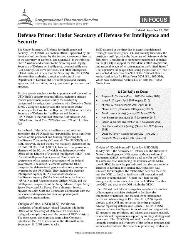handle is hein.crs/govegss0001 and id is 1 raw text is: Congressiona IRTes arch Servtce
informingi Lh egsaive dbae sice1914

0

Updated December 13, 2021
Defense Primer: Under Secretary of Defense for Intelligence and
Security

The Under Secretary of Defense for Intelligence and
Security (USD(I&S)) is a civilian official, appointed by the
President and confirmed by the Senate, who reports directly
to the Secretary of Defense. The USD(I&S) is the Principal
Staff Assistant and advisor to the Secretary and Deputy
Secretary of Defense on intelligence, counterintelligence
(CI), security, sensitive activities, and other intelligence-
related matters. On behalf of the Secretary, the USD(I&S)
also exercises authority, direction, and control over
Department of Defense (DOD) intelligence and security
agencies, field activities, policy, processes, procedures, and
products.
To give greater emphasis to the importance and scope of the
USD(I&S)'s security responsibilities, including primary
federal government responsibility for conducting
background investigations (consistent with Executive Order
13869), Congress redesignated the position of Under
Secretary of Defense for Intelligence (USD(I)) as the Under
Secretary of Defense for Intelligence and Security
(USD(I&S)) in the National Defense Authorization Act
(NDAA) for Fiscal Year 2020 (Section 1621 of P.L. 116-
92).
As the head of the defense intelligence and security
enterprise, the USD(I&S) has responsibility for a significant
portion of the personnel and funding supporting the
Intelligence Community (IC) overall. The USD(I&S) and
staff, however, are not themselves statutory elements of the
IC. Title 50 U.S. Code §3003(4) lists the 18 organizational
elements of the IC, two of which are independent-the
Office of the Director of National Intelligence (ODNI) and
Central Intelligence Agency-and 16 of which are
components of six separate departments of the federal
government. The nine IC elements within the DOD
comprise the defense intelligence and security enterprise
overseen by the USD(I&S). They include the Defense
Intelligence Agency (DIA), National Geospatial
Intelligence Agency (NGA), National Security Agency
(NSA), National Reconnaissance Office (NRO), and the
intelligence components of the Navy, Marine Corps, Army,
Space Force, and Air Force. These elements, in turn,
provide the Joint Staff and Combatant Commands with the
personnel and expertise for their component joint
intelligence organizations.
Origin of the USDQ&S) Position
Leadership of intelligence-related functions within the
Office of the Secretary of Defense (OSD) has been
realigned multiple times over the course of DOD's history.
The most recent development came when Congress
established the USD(I) position in the aftermath of the
September 11, 2001 terror attacks.

DOD asserted at the time that in exercising delegated
oversight over intelligence, CI, and security functions, the
position would provide the Secretary of Defense with the
flexibility ... require[d] to respond to heightened demands
on the [DOD] to support the President's efforts to prevent
and respond to acts of terrorism against the United States.
The legislative language establishing the position of USD(I)
was included under Section 901 of the National Defense
Authorization Act for Fiscal Year 2003 (P.L. 107-314),
which was codified as Section 137 of Title 10, United
States Code.
USD(I&S)s to Date
*   Stephen A. Cambone (March 2003-December 2006)
   James R. Clapper (April 2007-August 2010)
   Michael G. Vickers (March 2011-April 2015)
   Marcel Lettre (December 2015-January 2017)
   Todd Lowery (acting) (anuary 2017-June 2017)
   Kari Bingen (acting) (June 2017-December 2017)
   Joseph D. Kernan (December 2017-November 2020)
   Ezra Cohen-Watnick (acting) (November 2020-January
2021)
   David M. Taylor (acting) (January 2021-June 2021)
   Ronald S. Moultrie (June, 2021-present)
Origin of Dual-Hatted Role for USD(I&S)
In May 2007, the Secretary of Defense and the Director of
National Intelligence (DNI) signed a Memorandum of
Agreement (MOA) to establish a dual role for the USD(I).
In a news release announcing the issuance of the MOA,
then-USD(I) James Clapper indicated that the creation of a
Director of Defense Intelligence (DDI) position was
intended to strengthen the relationship between the DNI
and the DOD ... [and] to facilitate staff interaction and
promote synchronization. Under the dual-hatting
arrangement, the incumbent acts as the USD(I&S) within
the OSD, and acts as the DDI within the ODNI.
The DNI and the USD(I&S) together coordinate a number
of interagency activities designed to facilitate the
integration of national- and tactical-level intelligence
activities. When acting as DDI, the USD(I&S) reports
directly to the DNI and serves as his or her principal
advisor regarding defense intelligence. The USD(I&S)
ensures defense intelligence is coordinated and aligned with
IC programs and priorities, and addresses strategic, tactical,
or operational requirements supporting military strategy and
operations. The USD(I&S) and staff, therefore, provide
strategic direction and oversight of the defense products and
services derived from the collection, processing, evaluation,


