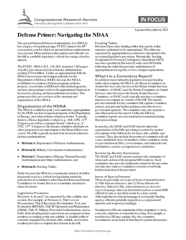 handle is hein.crs/govegst0001 and id is 1 raw text is: Updated December 6, 2021

Defense Primer: Navigating the NDAA

The annual National Defense Authorization Act (NDAA)
has a legacy ofregularpassage. FY2021 marked the 60th
consecutive year for which an annual defense authorization
was enacted. Many defense policymakers and officials see
the bill as a reliable legislative vehicle for a range of policy
matters.
The FY2021 NDAA (P.L. 116-283) included 1,482 pages
of policy provisions and discretionary authorizations
totaling $731.6 billion. Unlike an appropriations bill, the
NDAA does notprovide budget authority forthe
Department of Defense (DOD). Instead, the NDAA
establishes or continues defense programs, policies,
projects, or activities at DOD and other federalagencies,
and provides guidance on how the appropriated funds are to
be used in carrying out those authorized activities. This
primer provides an overview of the structure and
organization of the NDAA.
Organization of the NDAA
The NDAA establishes policy and authorizes appropriations
for the DOD, nuclear weapons programs of the Department
of Energy, and other defense-related activities. Typically,
there is a House legislative vehicle (e.g., H.R. 4350, 117th
Congres s) as well as a separate Senate vehicle (e.g., S.
2792, 117th Congress); the Senate committee alternative is
often proposed as an amendment to the House bill (or vice
vers a). The bills typically include four divisions related to
defense authorizations:
* Division A. Department of Defense Authorizations;
* DivisionB.Military ConstructionAuthorizations;
* Division C. Department of Energy National Security
Authorizations and Other Authorizations; and
* Division D. Funding Tables.
Partly because the NDAAis consistently enacted, the bill is
frequently used as a vehicle for legislation under the
jurisdiction of committees other than theHouse and Senate
Committees on Armed Services (sometimes attached as
other divisions).
Legislative Provisions
Divisions A, B, and C are organized by title, subtitle, and
section. For example, in Division A, Title I covers
Procurement; Title II Research, Development, Test, and
Evaluation (RDT&E); Title III Operation and Maintenance
(O&M); Title IV Military Personnel Authorizations, and so
forth. Individual legislative provisions are assigned section
numbers according to title and subtitle. A detailed table of
contents (organized by division, title, subtitle, and section
number) provides a complete list of items in the bill.

Funding Tables
Division Dprovides funding tables that specify dollar
amounts authorized to be appropriated. The tables are
organized by appropriation account and correspond to the
associated legislative provisions. Historically, funding
designated for Overseas Contingency Operations (OCO)
was also specified in Division D, with each OCO table
following the table that provides authorization of
appropriations for regular, or base, budget requirements.
What's    n a Comrittee Report?
In addition to providing the legislative text and funding
tables that comprise the NDAA, the House Committee on
Armed Services (also known as the House Armed Services
Committee, or HASC) and the Senate Committee on Amrd
Services (also known as the Senate Armed Services
Committee, or SASC) each typically produce a committee
report to accompany its version of the bill. The reports
provide rationale for the committee bill, explain committee
actions, and provide further guidance and directives to
government agencies. The committee may also prepare a
classified annexto the report. Unlike the bill text,
committee reports are notconsideredor amended during
floor proceedings.
In practice, the HASC and SASCreports mirror the
organization of the bills, providing a section-by-section
description of the billtext (by division, title, subtitle, and
section). They also include theresults ofcommittee rollcall
votes, additionalviews of members of the committee, items
of special interest (ISIs), costes timates, and otherrelevant
information, such as a comparison to currentlaw.
Section-by-Section Summaries
The HASC and SASC reports each provide s ummaries of
what each sectionof the proposed bill would do. Such
summaries may provide additional context for the provision
and may also express committee concerns or rationale
behind inclusionof the provision.
Items of Special Interest
There are generally two types ofitems ofspecialinterest:
(1) ISIs that are directive; and (2) Those that are not
directive. Directive ISIs, often referred to as directive
report language, direct an individual(such as a senior DOD
official) to take a specified action by a date certain.
Although directivereport language is not legally binding,
agency officials generally regardit as a congressional
mandate and respond accordingly.
Nondirective ISIs are statements ofthe committee's views,
concerns, opinions, or rationale for acting. For example, a
nondirective ISI may explain why the committee
recommends an increase in funding for a particular project,

dl Fesearvti Service



