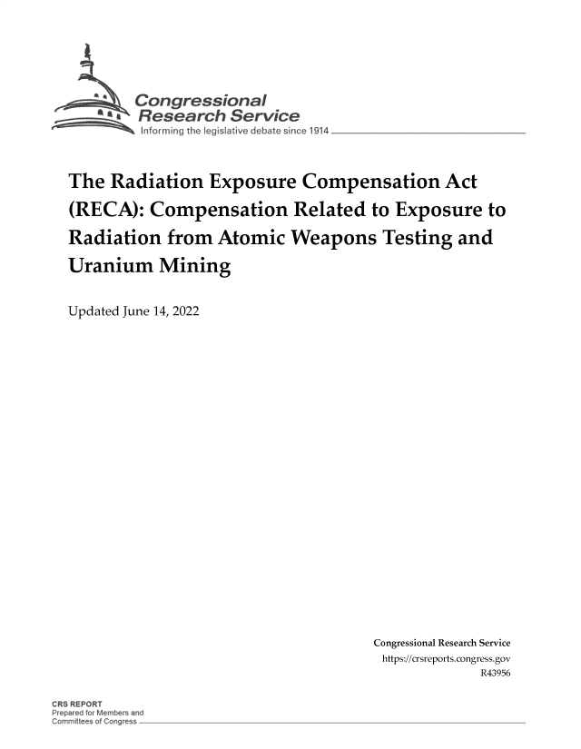 handle is hein.crs/govegsz0001 and id is 1 raw text is: Con gressi nat
Research Service
The Radiation Exposure Compensation Act
(RECA): Compensation Related to Exposure to
Radiation from Atomic Weapons Testing and
Uranium Mining
Updated June 14, 2022

Congressional Research Service
https://crsreports. congress.gov
R43956

CRS REPOR


