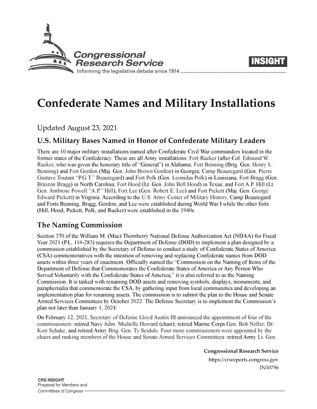 handle is hein.crs/govegyz0001 and id is 1 raw text is: Congressional                                                     ____
~ Research Service
Confederate Names and Military Installations
Updated August 23, 2021
U.S. Military Bases Named in Honor of Confederate Military Leaders
There are 10 major military installations named after Confederate Civil War commanders located in the
former states of the Confederacy. These are all Army installations: Fort Rucker (after Col. Edmund W.
Rucker, who was given the honorary title of General) in Alabama; Fort Benning (Brig. Gen. Henry L.
Benning) and Fort Gordon (Maj. Gen. John Brown Gordon) in Georgia; Camp Beauregard (Gen. Pierre
Gustave Toutant P.G.T. Beauregard) and Fort Polk (Gen. Leonidas Polk) in Louisiana; Fort Bragg (Gen.
Braxton Bragg) in North Carolina; Fort Hood (Lt. Gen. John Bell Hood) in Texas; and Fort A.P. Hill (Lt.
Gen. Ambrose Powell A.P. Hill), Fort Lee (Gen. Robert E. Lee) and Fort Pickett (Maj. Gen. George
Edward Pickett) in Virginia. According to the U.S. Army Center of Military History, Camp Beauregard
and Forts Benning, Bragg, Gordon, and Lee were established during World War I while the other forts
(Hill, Hood, Pickett, Polk, and Rucker) were established in the 1940s.
The Naming Commission
Section 370 of the William M. (Mac) Thomberry National Defense Authorization Act (NDAA) for Fiscal
Year 2021 (P.L. 116-283) requires the Department of Defense (DOD) to implement a plan designed by a
commission established by the Secretary of Defense to conduct a study of Confederate States of America
(CSA) commemoratives with the intention of removing and replacing Confederate names from DOD
assets within three years of enactment. Officially named the Commission on the Naming of Items of the
Department of Defense that Commemorates the Confederate States of America or Any Person Who
Served Voluntarily with the Confederate States of America, it is also referred to as the Naming
Commission. It is tasked with renaming DOD assets and removing symbols, displays, monuments, and
paraphernalia that commemorate the CSA, by gathering input from local communities and developing an
implementation plan for renaming assets. The commission is to submit the plan to the House and Senate
Armed Services Committees by October 2022. The Defense Secretary is to implement the Commission's
plan not later than January 1, 2024.
On February 12, 2021, Secretary of Defense Lloyd Austin III announced the appointment of four of the
commissioners: retired Navy Adm. Michelle Howard (chair); retired Marine Corps Gen. Bob Neller; Dr.
Kori Schake, and retired Army Brig. Gen. Ty Seidule. Four more commissioners were appointed by the
chairs and ranking members of the House and Senate Armed Services Committees: retired Army Lt. Gen.
Congressional Research Service
https://crsreports.congress.gov
IN10756
CRS INSIGHT
Prepared for Members and
Committees of Congress



