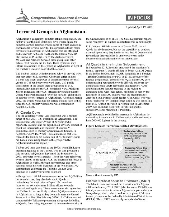 handle is hein.crs/govegzn0001 and id is 1 raw text is: Congressional
inforrning the l4egiati\

lesear h Service
deate sice1914

Updated April 19, 2022

Terrorist Groups in Afghanistan
Afghanistan's geography, complex ethnic composition, and
history of conflict and instability have created space for
numerous armed Islamist groups, some of which engage in
transnational terrorist activity. This product outlines major
terrorist groups present in Afghanistan that are affiliated
and allied with Al Qaeda (AQ) and the Islamic State (IS,
also known as ISIS, ISIL, or by the Arabic acronym
Da 'esh), and relations between these groups and other
actors, most notably the Taliban. These dynamics may
inform assessments of U.S. policy in Afghanistan in light of
the Taliban's renewed control of the country.
The Taliban interact with the groups below in varying ways
that may affect U.S. interests. Observers differ on how
Taliban rule might empower or undermine these terrorist
groups or Taliban behavior toward them. U.S. public
assessments of the threats these groups pose to U.S.
interests, including to the U.S. homeland, vary. President
Joseph Biden and other U.S. officials have stated that the
United States will maintain over-the-horizon capabilities
to address terrorist threats in Afghanistan. As of mid-March
2022, the United States has not carried out any such strikes
since the U.S. military withdrawal was completed on
August 30, 2021.
Al Qaeda Core
The top echelon or core AQ leadership was a primary
target of post-2001 U.S. operations in Afghanistan. The
core includes AQ leader Ayman al Zawahiri (who
reportedly is ailing) and his deputies, an advisory council of
about ten individuals, and members of various AQ
committees such as military operations and finance. In
September 2019, the White House announced that U.S.
forces killed Hamza bin Laden, son of AQ founder Osama
bin Laden and a rising leader in the group, in the
Afghanistan/Pakistan region.
Taliban-AQ links date back to the 1990s, when Bin Laden
pledged allegiance to the Taliban, who in turn provided a
safe haven to Al Qaeda as it planned the September 11,
2001, and other terrorist attacks. Those ties were reinforced
by their shared battle against U.S.-led international forces in
Afghanistan as well as through intermarriage and other
personal bonds between members of the two groups. AQ
sympathizers celebrated the Taliban's August 2021
takeover as a victory for global Islamism.
Although most official assessments concur that AQ-Taliban
ties remain close, they also indicate Al Qaeda is
maintaining strategic silence (per U.N. sanctions
monitors) to not undermine Taliban efforts to obtain
international legitimacy. Those assessments also agree that
the Taliban in turn are likely to allow AQ figures to remain
in Afghanistan so long as they do not threaten the United
States or its allies. The February 2020 U.S.-Taliban accord
committed the Taliban to preventing any group, including
Al Qaeda, from using Afghan soil to threaten the security of

the United States or its allies. The State Department reports
some progress in Taliban counterterrorism commitments.
U.S. defense officials assess as of March 2022 that Al
Qaeda has the intention, but not the capability, to conduct
external operations; they further assess that Al Qaeda could
reconstitute that capability in one to two years in the
absence of sustained counterterrorism pressure.
Al Qaeda in the indian Subcontinent
In September 2014, Zawahiri announced the creation of a
formal, separate Al Qaeda affiliate in South Asia, Al Qaeda
in the Indian Subcontinent (AQIS, designated as a Foreign
Terrorist Organization, or FTO, in 2016). Because of the
relative geographical proximity of AQIS and the AQ core,
differentiating between the two is difficult, but some key
distinctions exist. AQIS represents an attempt by AQ to
establish a more durable presence in the region by
enhancing links with local actors, prompted in part by the
relocation of some AQ leaders (who are predominantly
Arab) to Syria. Former AQIS leader Asim Umar, who was
being sheltered by Taliban forces when he was killed in a
joint U.S.-Afghan operation in Afghanistan in September
2019, was an Indian with roots in Pakistan and his
successor Osama Mahmood is Pakistani.
AQIS reportedly solidified its presence in Afghanistan by
embedding its members in Taliban ranks and is estimated to
have 200-400 fighters in the country.
Figure I.Recent Terrorism-Related Developments

Source: uraphic created by LKS.

Islamic State-horasan Province (ISKP)
The Islamic State announced the formation of its Afghan
affiliate in January 2015. ISKP (also known as ISIS-K) was
initially concentrated in eastern Afghanistan, particularly in
Nangarhar province, which borders the region of Pakistan
formerly known as the Federally Administered Tribal Areas
(FATA). There, ISKP was mostly comprised of former


