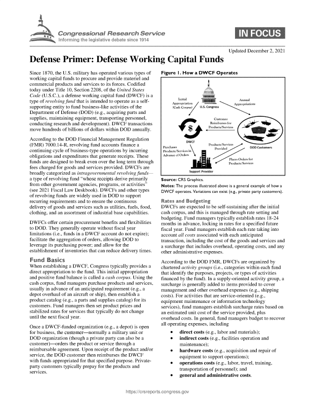 handle is hein.crs/govehaj0001 and id is 1 raw text is: Congresson D Research Service
nfo rmrng  e lsatve debate sin e 1914
Defense Primer: Defense Working Capital Funds

Since 1870, the U.S. military has operated various types of
working capital funds to procure and provide materiel and
commercial products and services to its forces. Codified
today under Title 10, Section 2208, of the United States
Code (U.S.C.), a defense working capital fund (DWCF) is a
type of revolving fund that is intended to operate as a self-
supporting entity to fund business-like activities of the
Department of Defense (DOD) (e.g., acquiring parts and
supplies, maintaining equipment, transporting personnel,
conducting research and development). DWCF transactions
move hundreds of billions of dollars within DOD annually.
According to the DOD Financial Management Regulation
(FMR) 7000.14-R, revolving fund accounts finance a
continuing cycle of business-type operations by incurring
obligations and expenditures that generate receipts. These
funds are designed to break even over the long term through
fees charged for goods and services provided. DWCFs are
broadly categorized as intragovernmental revolving funds
a type of revolving fund whose receipts derive primarily
from other government agencies, programs, or activities
(see 2021 Fiscal Law Deskbook). DWCFs and other types
of revolving funds are widely used in DOD to support
recurring requirements and to ensure the continuous
delivery of goods and services such as utilities, fuels, food,
clothing, and an assortment of industrial base capabilities.
DWFCs offer certain procurement benefits and flexibilities
to DOD. They generally operate without fiscal year
limitations (i.e., funds in a DWCF account do not expire);
facilitate the aggregation of orders, allowing DOD to
leverage its purchasing power; and allow for the
establishment of inventories that can reduce delivery times.
Fund Basics
When establishing a DWCF, Congress typically provides a
direct appropriation to the fund. This initial appropriation
and positive fund balance is called a cash corpus. Using the
cash corpus, fund managers purchase products and services,
usually in advance of an anticipated requirement (e.g., a
depot overhaul of an aircraft or ship), then establish a
product catalog (e.g., a parts and supplies catalog) for its
customers. Fund managers then set product prices and
stabilized rates for services that typically do not change
until the next fiscal year.
Once a DWCF-funded organization (e.g., a depot) is open
for business, the customer-normally a military unit or
DOD organization (though a private party can also be a
customer)-orders the product or service through a
reimbursable agreement. Upon receipt of the product and/or
service, the DOD customer then reimburses the DWCF
with funds appropriated for that specified purpose. Private-
party customers typically prepay for the products and
services.

Updated December 2, 2021

Figure I. How a DWCF Operates
Initial    1111111A          n a
~~~~~~Appropria'S   'F tr[ i£nJ5.
(Cas Corpus}  U.S. Congress
P'rodu ;/ rrice ea.:
dDODCustomers
aa
Support Provider
Source: CRS Graphics.
Notes: The process illustrated above is a general example of how a
DWCF operates. Variations can exist (e.g., private party customers).
Rates and Budgeting
DWCFs are expected to be self-sustaining after the initial
cash corpus, and this is managed through rate setting and
budgeting. Fund managers typically establish rates 18-24
months in advance, locking in rates for a specified future
fiscal year. Fund managers establish each rate taking into
account all costs associated with each anticipated
transaction, including the cost of the goods and services and
a surcharge that includes overhead, operating costs, and any
other administrative expenses.
According to the DOD FMR, DWCFs are organized by
chartered activity groups (i.e., categories within each fund
that identify the purposes, projects, or types of activities
financed by the fund). In a supply-oriented activity group, a
surcharge is generally added to items provided to cover
management and other overhead expenses (e.g., shipping
costs). For activities that are service-oriented (e.g.,
equipment maintenance or information technology
services), fund managers establish surcharge rates based on
an estimated unit cost of the service provided, plus
overhead costs. In general, fund managers budget to recover
all operating expenses, including
* direct costs (e.g., labor and materials);
* indirect costs (e.g., facilities operation and
maintenance);
* hardware costs (e.g., acquisition and repair of
equipment to support operations);
* operations costs (e.g., labor, travel, training,
transportation of personnel); and
* general and administrative costs.


