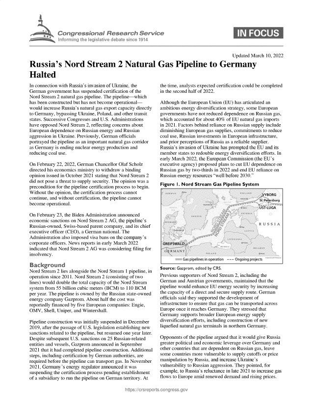 handle is hein.crs/govehhd0001 and id is 1 raw text is: Congressional fles ar h Servio
inforn ingf heegislativ debat sico 1914

Updated March 10, 2022

Russia's Nord Stream 2 Natural Gas Pipeline to Germany
Halted

In connection with Russia's invasion of Ukraine, the
German government has suspended certification of the
Nord Stream 2 natural gas pipeline. The pipeline-which
has been constructed but has not become operational-
would increase Russia's natural gas export capacity directly
to Germany, bypassing Ukraine, Poland, and other transit
states. Successive Congresses and U.S. Administrations
have opposed Nord Stream 2, reflecting concerns about
European dependence on Russian energy and Russian
aggression in Ukraine. Previously, German officials
portrayed the pipeline as an important natural gas corridor
as Germany is ending nuclear energy production and
reducing coal use.
On February 22, 2022, German Chancellor Olaf Scholz
directed his economics ministry to withdraw a binding
opinion issued in October 2021 stating that Nord Stream 2
did not pose a threat to supply security. The opinion was a
precondition for the pipeline certification process to begin.
Without the opinion, the certification process cannot
continue, and without certification, the pipeline cannot
become operational.
On February 23, the Biden Administration announced
economic sanctions on Nord Stream 2 AG, the pipeline's
Russian-owned, Swiss-based parent company, and its chief
executive officer (CEO), a German national. The
Administration also imposed visa bans on the company's
corporate officers. News reports in early March 2022
indicated that Nord Stream 2 AG was considering filing for
insolvency.
Background
Nord Stream 2 lies alongside the Nord Stream 1 pipeline, in
operation since 2011. Nord Stream 2 (consisting of two
lines) would double the total capacity of the Nord Stream
system from 55 billion cubic meters (BCM) to 110 BCM
per year. The pipeline is owned by the Russian state-owned
energy company Gazprom. About half the cost was
reportedly financed by five European companies: Engie,
OMV, Shell, Uniper, and Wintershall.
Pipeline construction was initially suspended in December
2019, after the passage of U.S. legislation establishing new
sanctions related to the pipeline, but resumed one year later.
Despite subsequent U.S. sanctions on 25 Russian-related
entities and vessels, Gazprom announced in September
2021 that it had completed pipeline construction. Additional
steps, including certification by German authorities, are
required before the pipeline can transport gas. In November
2021, Germany's energy regulator announced it was
suspending the certification process pending establishment
of a subsidiary to run the pipeline on German territory. At

the time, analysts expected certification could be completed
in the second half of 2022.
Although the European Union (EU) has articulated an
ambitious energy diversification strategy, some European
governments have not reduced dependence on Russian gas,
which accounted for about 40% of EU natural gas imports
in 2021. Factors behind reliance on Russian supply include
diminishing European gas supplies, commitments to reduce
coal use, Russian investments in European infrastructure,
and prior perceptions of Russia as a reliable supplier.
Russia's invasion of Ukraine has prompted the EU and its
member states to redouble energy diversification efforts. In
early March 2022, the European Commission (the EU's
executive agency) proposed plans to cut EU dependence on
Russian gas by two-thirds in 2022 and end EU reliance on
Russian energy resources well before 2030.
Figure I. Nord Stream Gas Pipeline System

Ga pipelines in operaton  Ongoing projects
Source: Gazprom, edited by CRS.
Previous supporters of Nord Stream 2, including the
German and Austrian governments, maintained that the
pipeline would enhance EU energy security by increasing
the capacity of a direct and secure supply route. German
officials said they supported the development of
infrastructure to ensure that gas can be transported across
Europe once it reaches Germany. They stressed that
Germany supports broader European energy supply
diversification efforts, including construction of new
liquefied natural gas terminals in northern Germany.
Opponents of the pipeline argued that it would give Russia
greater political and economic leverage over Germany and
other countries that are dependent on Russian gas, leave
some countries more vulnerable to supply cutoffs or price
manipulation by Russia, and increase Ukraine's
vulnerability to Russian aggression. They pointed, for
example, to Russia's reluctance in late 2021 to increase gas
flows to Europe amid renewed demand and rising prices.


