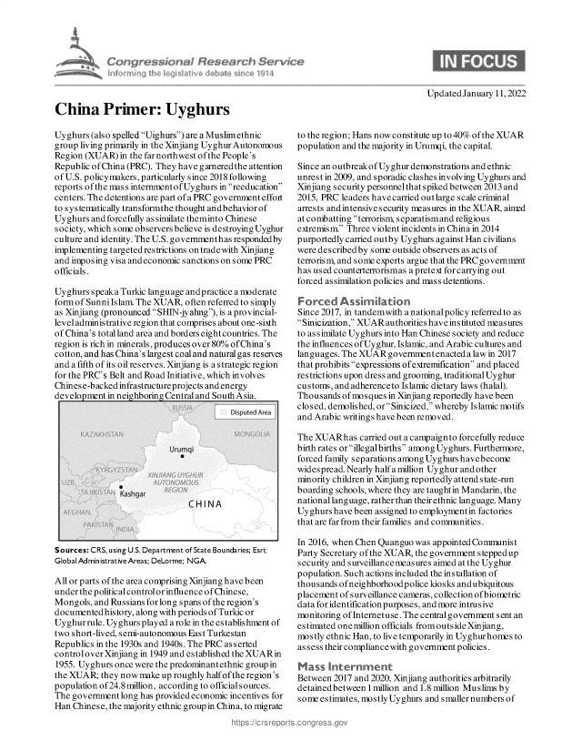 handle is hein.crs/govehhy0001 and id is 1 raw text is: Cv ~igr

UpdatedJanuary 11, 2022

China Primer: Uyghurs

Uyghurs (also spelled Uighurs) are a Muslim ethnic
group living primarily in the Xinjiang Uyghur Autonomous
Region (XUAR) in the far northwest of the People's
Republic of China (PRC). They have garneredthe attention
of U.S. policymakers, particularly since 2018 following
reports ofthe mass internmentofUyghurs inreeducation
centers. The detentions are part of a PRC government effort
to systematically transformthe thought andbehavior of
Uyghurs and forcefully assimilate theminto Chinese
society, which some observers believe is destroying Uyghur
culture and identity. The U.S. governmenthas respondedby
implementing targeted res trictions on trade with Xinjiang
and imposing visa andeconomic sanctions on some PRC
officials.
Uyghurs speaka Turkic language andpractice a moderate
form of Sunni Islam. The XUAR, often referred to simply
as Xinjiang (pronounced SHIN-jyahng), is a provincial-
level administrative region that comprises about one-sixth
of China's total land area and borders eight countries. The
region is rich in minerals, produces over 80% of China's
cotton, and has China's largest coal and natural gas reserves
and a fifth of its oil reserves. Xinjiang is a strategic region
for the PRC's Belt and Road Initiative, which involves
Chinese-backed infrastructure projects and energy
development in neighboringCentralandSouthAsia.
I                            Di nuted Ar  I

Sources: CRS, using U.S. Department of State Boundaries; Esri;
Global Admin istrative Areas; DeLorme; NGA-
All or parts of the area comprising Xinjiang have been
under the political controlor influence ofChinese,
Mongols, and Russians for long spans of the region's
documentedhistory, along with periods of Turkic or
Uyghurrule. Uyghurs played arole in the establishment of
two short-lived, semi-autonomous East Turkestan
Republics in the 1930s and 1940s. The PRC asserted
controlover Xinjiang in 1949 and established the XUARin
1955. Uyghurs once were the predominantethnic group in
the XUAR; they now make up roughly half ofthe region's
population of24.8 million, according to official sources.
The government long has provided economic incentives for
Han Chinese, the majority ethnic group in China, to migrate

to the region; Hans now constitute up to 40% of the XUAR
population and the majority in Urumqi, the capital.
Since an outbreakof Uyghur demonstrations and ethnic
unrest in 2009, and sporadic clashes involving Uyghurs and
Xinjiang security personnelthat spiked between 2013 and
2015, PRC leaders have carried out large scale criminal
arrests and intensive security measures in the XUAR, ained
at combatting terrorism, separatismand religious
extremism. Three violent incidents in China in 2014
purportedly carried outby Uyghurs against Han civilians
were described by some outside observers as acts of
terrorism, and some experts argue that the PRC governnrnt
has used counterterrorismas a pretext for carrying out
forced assimilation policies and mass detentions.
F orced Assimiation
Since 2017, in tandemwith a nationalpolicy referred to as
Sinicization, XUAR authorities have instituted measures
to assimilate Uyghurs into Han Chinese society and reduce
the influences of Uyghur, Islamic, and Arabic cultures and
languages. The XUARgovernmentenactedalawin 2017
that prohibits expressions of extremification and placed
restrictions upon dress and grooming, traditional Uyghur
customs, and adherence to Islamic dietary laws (halal).
Thousands ofmosques in Xinjiang reportedly have been
closed, demolished, orSinicized, whereby Islamic motifs
and Arabic writings have been removed.
The XUARhas carried out a campaignto forcefully reduce
birth rates or illegal births among Uyghurs. Furthermore,
forced family separations among Uyghurshavebecome
widespread. Nearly half a million Uyghur and other
minority children in Xinjiang reportedly attend state-run
boarding schools, where they are taught in Mandarin, the
national language, rather than their ethnic language. Many
Uyghurs have been assigned to employmentin factories
that are far from their families and communities.
In 2016, when Chen Quanguo was appointed Communist
Party Secretary of the XUAR, the government stepped up
security and surveillancemeasures aimed at the Uyghur
population. Such actions included the installation of
thousands ofneighborhoodpolice kiosks andubiquitous
placement ofsurveillance cameras, collection ofbiometric
data for identification purposes, and more intrusive
monitoring ofInternetuse. The centralgovernment sent an
estimated onemillion officials from outside Xinjiang,
mostly ethnic Han, to live temporarily in Uyghur homes to
assess their compliance with government policies.
Mass --ternment
Between 2017 and 2020, Xinjiang authorities arbitrarily
detainedbetween 1 million and 1.8 million Muslims by
some estimates, mostly Uyghurs and smallernumbers of


