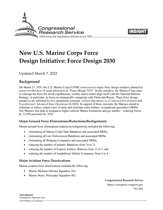 handle is hein.crs/govehja0001 and id is 1 raw text is: S    Congressional                                                      ____
~ Research Service
New U.S. Marine Corps Force
Design Initiative: Force Design 2030
Updated March 7, 2022
Background
On March 23, 2020, the U.S. Marine Corps (USMC) announced a major force design initiative planned to
occur over the next 10 years referred to as Force Design 2030. In this initiative, the Marine Corps aims
to redesign the force for naval expeditionary warfare and to better align itself with the National Defense
Strategy, in particular, its focus on strategically competing with China and Russia. These force design
initiatives are informed by two operational concepts: Littoral Operations in a Contested Environment and
Expeditionary Advanced Base Operations (EABO). In support of these concepts, the Marines intend to
eliminate or reduce certain types of units and eliminate some military occupational specialties (MOS).
The Marines also plan to reorganize higher echelon Marine formations and get smaller-reducing forces
by 12,000 personnel by 2030.
Major Ground Force Eliminations/Reductions/Realignments
Marine ground force eliminations/reductions/realignments included the following:
 eliminating all Marine Corps Tank Battalions and associated MOSs;
 eliminating all Law Enforcement Battalions and associated MOSs;
 eliminating all Bridging Companies and associated MOSs;
 reducing the number of Infantry Battalions from 24 to 21;
 reducing the number of Cannon Artillery Batteries from 21 to 5; and
 reducing the number of Amphibious Vehicle Companies from 6 to 4.
Major Aviation Force Deactivations
Marine aviation force deactivations included the following:
 Marine Medium Tiltrotor Squadron 264;
 Marine Heavy Helicopter Squadron 462;
Congressional Research Service
https://crsreports.congress.gov
IN11281
CRS INSIGHT
Prepared for Members and
Committees of Congress


