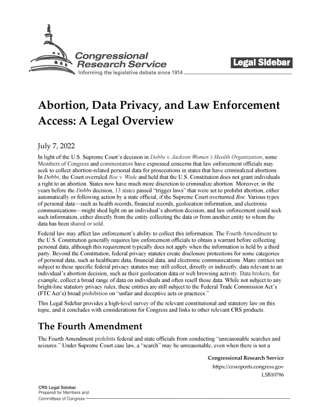 handle is hein.crs/govehmq0001 and id is 1 raw text is: Con gressionaI
AaResearch Service
Abortion, Data Privacy, and Law Enforcement
Access: A Legal Overview
July 7, 2022
In light of the U.S. Supreme Court's decision in Dobbs v. Jackson Women 's Health Organization, some
Members of Congress and commentators have expressed concerns that law enforcement officials may
seek to collect abortion-related personal data for prosecutions in states that have criminalized abortions.
In Dobbs, the Court overruled Roe v. Wade and held that the U.S. Constitution does not grant individuals
a right to an abortion. States now have much more discretion to criminalize abortion. Moreover, in the
years before the Dobbs decision, 13 states passed trigger laws that were set to prohibit abortion, either
automatically or following action by a state official, if the Supreme Court overturned Roe. Various types
of personal data-such as health records, financial records, geolocation information, and electronic
communications-might shed light on an individual's abortion decision, and law enforcement could seek
such information, either directly from the entity collecting the data or from another entity to whom the
data has been shared or sold.
Federal law may affect law enforcement's ability to collect this information. The Fourth Amendment to
the U.S. Constitution generally requires law enforcement officials to obtain a warrant before collecting
personal data, although this requirement typically does not apply when the information is held by a third
party. Beyond the Constitution, federal privacy statutes create disclosure protections for some categories
of personal data, such as healthcare data, financial data, and electronic communications. Many entities not
subject to these specific federal privacy statutes may still collect, directly or indirectly, data relevant to an
individual's abortion decision, such as their geolocation data or web browsing activity. Data brokers, for
example, collect a broad range of data on individuals and often resell those data. While not subject to any
bright-line statutory privacy rules, these entities are still subject to the Federal Trade Commission Act's
(FTC Act's) broad prohibition on unfair and deceptive acts or practices.
This Legal Sidebar provides a high-level survey of the relevant constitutional and statutory law on this
topic, and it concludes with considerations for Congress and links to other relevant CRS products.
The Fourth Amendment
The Fourth Amendment prohibits federal and state officials from conducting unreasonable searches and
seizures. Under Supreme Court case law, a search may be unreasonable, even when there is not a
Congressional Research Service
https://crsreports.congress.gov
LSB10786
CRS Legal Sidebar
Prepared for Members and
Committees of Congress


