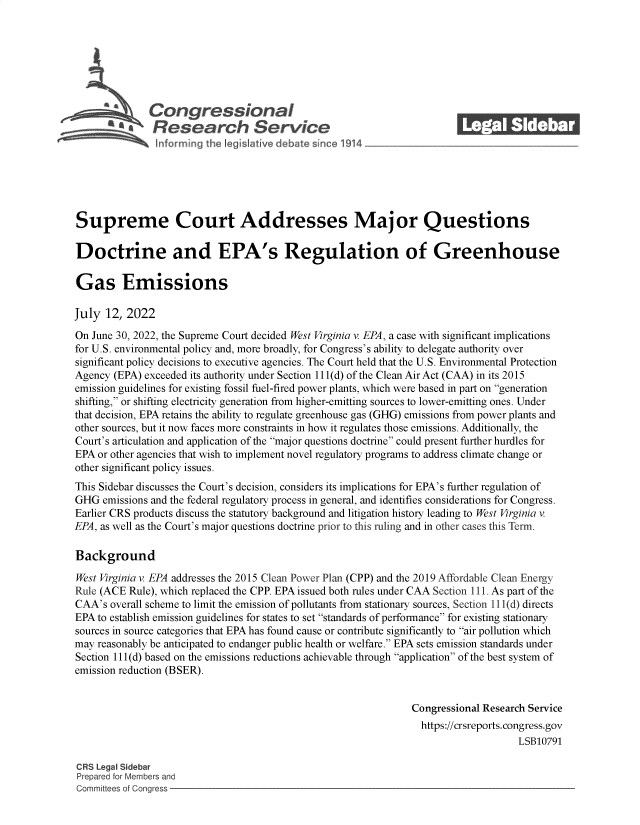 handle is hein.crs/govehnx0001 and id is 1 raw text is: s@ Con gressionaI
R .fesearch Service
Supreme Court Addresses Major Questions
Doctrine and EPA's Regulation of Greenhouse
Gas Emissions
July 12, 2022
On June 30, 2022, the Supreme Court decided West Virginia v EPA, a case with significant implications
for U.S. environmental policy and, more broadly, for Congress's ability to delegate authority over
significant policy decisions to executive agencies. The Court held that the U.S. Environmental Protection
Agency (EPA) exceeded its authority under Section 111(d) of the Clean Air Act (CAA) in its 2015
emission guidelines for existing fossil fuel-fired power plants, which were based in part on generation
shifting, or shifting electricity generation from higher-emitting sources to lower-emitting ones. Under
that decision, EPA retains the ability to regulate greenhouse gas (GHG) emissions from power plants and
other sources, but it now faces more constraints in how it regulates those emissions. Additionally, the
Court's articulation and application of the major questions doctrine could present further hurdles for
EPA or other agencies that wish to implement novel regulatory programs to address climate change or
other significant policy issues.
This Sidebar discusses the Court's decision, considers its implications for EPA's further regulation of
GHG emissions and the federal regulatory process in general, and identifies considerations for Congress.
Earlier CRS products discuss the statutory background and litigation history leading to West Virginia v
EPA, as well as the Court's major questions doctrine prior to this ruling and in other cases this Term.
Background
West Virginia v. EPA addresses the 2015 Clean Power Plan (CPP) and the 2019 Affordable Clean Energy
Rule (ACE Rule), which replaced the CPP. EPA issued both rules under CAA Section 111. As part of the
CAA's overall scheme to limit the emission of pollutants from stationary sources, Section 111(d) directs
EPA to establish emission guidelines for states to set standards of performance for existing stationary
sources in source categories that EPA has found cause or contribute significantly to air pollution which
may reasonably be anticipated to endanger public health or welfare. EPA sets emission standards under
Section 111(d) based on the emissions reductions achievable through application of the best system of
emission reduction (BSER).
Congressional Research Service
https://crsreports. congress.gov
LSB10791
CRS Legal Sidebar
Prepared for Members and
Committees of Congress


