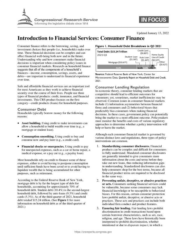 handle is hein.crs/govehpj0001 and id is 1 raw text is: Congressional Research Service
Informing the legislitive debate since 1914

S

Updated January 13, 2022
Introduction to Financial Services: Consumer Finance

Consumer finance refers to the borrowing, saving, and
investment choices that people (i.e., households) make over
time. These financial decisions can be complex and can
affect financial well-being both now and in the future.
Understanding why and how consumers make financial
decisions is important when considering policy issues in
consumer financial markets. Research on household finance
suggests that all of the components of a household's
finances-income, consumption, savings, assets, and
debts-are important to understand its financial experience
over time.
Safe and affordable financial services are an important tool
for most Americans as they work to achieve financial
security over the course of their lives. People use three
types of financial products: credit, insurance, and financial
investments. This CRS product focuses on the first
category-credit products (loans) for household purposes.
Consumer Debt
Households typically borrow money for the following
reasons:
* Asset building. Using credit to make investments can
allow a household to build wealth over time (e.g., a
mortgage or student loan).
* Consumption smoothing. Using credit to buy and
consume now and pay later (e.g., a credit card).
* Financial shocks or emergencies. Using credit to pay
for unexpected expenses, such as a car or home repair, a
medical expense, or a pay cut (e.g., a payday loan).
Most households rely on credit to finance some of these
expenses, either to avoid having to postpone consumption
until sufficient funds have been saved or to avoid having to
liquidate wealth that is being accumulated for other
purposes, such as retirement.
According to the Federal Reserve Bank of New York,
mortgage debt is by far the largest type of debt for
households, accounting for approximately 70% of
household debt. Student debt (10.4%) is the second-largest
household debt, followed by auto loans (9.5%) and credit
cards (5.3%). As of the third quarter of 2021, household
debt totaled $15.24 trillion. (See Figure 1 for more
information on household debt as of the third quarter of
2021.)

Figure 1. Household Debt Breakdown in Q3 2021
Total Debt: $15.24 Trillion  Cred-t Card
2021 Q3                        ($.0)Home Equity
Student Loa  Auto Loan  ie of Credit
($1.8T)  (1.417T)  ($.32T)
Mortgagei~ ($1                     Other
($0.42T)
Source: Federal Reserve Bank of New York, Center for
Microeconomic Data, Quarterly Report on Household Debt and Credit,
2021.
Consumer Lending Regulation
In economic theory, consumer lending markets that are
competitive should lead to efficient outcomes for
consumers; yet, sometimes, market inefficiencies may be
observed. Common issues in consumer financial markets
include (1) information asymmetries between financial
firms and consumers and (2) behavioral biases that
predictably bias consumers when making financial
decisions. In these cases, government policy can potentially
bring the market to a more efficient outcome. Policymakers
must monitor the benefits and costs of various regulatory
approaches to determine whether a policy intervention will
help or harm the market.
Although each consumer financial market is governed by
various distinct laws and regulations, three types of policy
interventions are common.
1. Standardizing consumer disclosures. Financial
products can be complex and difficult for consumers
to fully understand. Mandated consumer disclosures
are generally intended to give consumers more
information about the costs and terms before they
take out new loans, thus reducing information gaps
in understanding. Standardized disclosures can also
help consumers shop for the best terms, because all
financial product terms are required to be disclosed
in the same way.
2. Preventing unfair, deceptive, or abusive practices
or acts. Consumers seeking financial services could
be vulnerable, because some consumers may lack
financial knowledge or be susceptible to behavioral
biases. For this reason, certain consumer protection
laws prohibit unfair, deceptive, or abusive acts or
practices. These acts and practices can include both
individual firm conduct and product features.
3. Ensuring fair lending. Fair lending laws prohibit
discrimination in credit transactions based upon
certain borrower characteristics, such as sex, race,
religion, and age. These laws have historically been
interpreted to prohibit discrimination, whether
intentional or due to disparate impact, in which a


