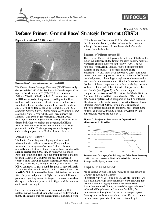 handle is hein.crs/govehsn0001 and id is 1 raw text is: Congressional Research Service
Maan informing the legislative debate since 1914

Updated April 5, 2022
Defense Primer: Ground Based Strategic Deterrent (GBSD)

Figure I. Notional GBSD Launch

Source: https://www.northropgrumman.com/GBSD/.
The Ground Based Strategic Deterrent (GBSD)-recently
designated the LGM-35A Sentinel missile-is expected to
replace the Minuteman III (MMIII) Intercontinental
Ballistic Missile (ICBM) in the U.S. nuclear force structure.
MMIII has served as the ground-based leg of the U.S.
nuclear triad-land-based ballistic missiles, submarine-
launched ballistic missiles, and nuclear-capable bombers-
since 1970. (For details, see CRS Report RL33640, U.S.
Strategic Nuclear Forces: Background, Developments, and
Issues, by Amy F. Woolf.) The Air Force expects the
Sentinel (GBSD) to begin replacing MMIII in 2029.
Although some in Congress and outside government have
debated whether to continue the program, the Biden
Administration has included $3.6 billion for the GBSD
program in its FY2023 budget request and is expected to
endorse the program in its Nuclear Posture Review.
What is an ICBM
The United States began deploying nuclear-armed
intercontinental ballistic missiles in 1959, and has
maintained these systems on alert, able to launch
promptly since that time. These missiles have been tested to
a range greater than 5,500 km, or roughly 3,400 miles.
Although some countries use road or rail mobile launchers
for their ICBMs, U.S. ICBMs are based in hardened
concrete silos, known as launch facilities, located in North
Dakota, Montana, Wyoming, Colorado, and Nebraska. An
ICBM can reach targets around the globe in approximately
30 minutes after launch. During the first three minutes, the
missile's flight is powered by three solid fuel rocket motors.
After the powered portion of flight, the missile follows a
parabolic trajectory toward its target. It releases its warhead
during the mid-course portion of its flight, and the warhead
continues to the target.
Once the President authorizes the launch of any U.S.
nuclear-armed missile, it cannot be recalled or destroyed in
flight. The same is true for nuclear missiles launched from

U.S. submarines. In contrast, U.S. bombers could return to
their bases after launch, without releasing their weapons,
although the weapons could not be recalled after their
release from the bomber.
Status of Minuteman I
The U.S. Air Force first deployed Minuteman ICBMs in the
1960s. Minuteman III, the first of the class to carry multiple
warheads, entered the force in the early 1970s. The Air
Force has replaced and updated many of the component
systems on the missile-a process known as life-
extension-several times over the past 50 years. The most
recent life-extension program occurred in the late 2000s and
included, among other things, a replacement booster and a
new missile guidance computer. The Air Force has noted
that both of these components may face reliability concerns
as they reach the end of their intended lifespans over the
next decade (see Figure 2). After conducting a
comprehensive Analysis of Alternatives (AOA) in 2014, the
Air Force determined that it would replace MMIII with a
new missile system. When compared with a life-extended
Minuteman III, the replacement system (the Ground Based
Strategic Deterrent, GBSD) would meet current and
expected threats, maintain the industrial base, insert more
reliable technology, produce a modular weapon system
concept, and reduce life cycle cost.
Figure 2. Projected Decrease in Operational
Minuteman III Missiles
totpeitPf1s5 dgQ 4Ut

Source: Mark Gunzinger, Carl Rehberg, and Gillian Evans, Sustaining
the U.S. Nuclear Deterrent: The LRSO and GBSD, Center for
Strategic and Budgetary Assessments.
Capabilities of G BSD
Modularity: What Is It and Why Is It Important in
Lowering Lifecycle Costs'
In contrast with MMIII missiles, the GBSD (Sentinel) will
use a modular design and open architecture, allowing for
the replacement of aging and outdated components.
According to the Air Force, this modular approach would
reduce the lifecycle cost and provide flexibility for
improvements throughout the life of the weapon system.
Open systems architectures allow the Air Force to control
the intellectual property of the system, including the


