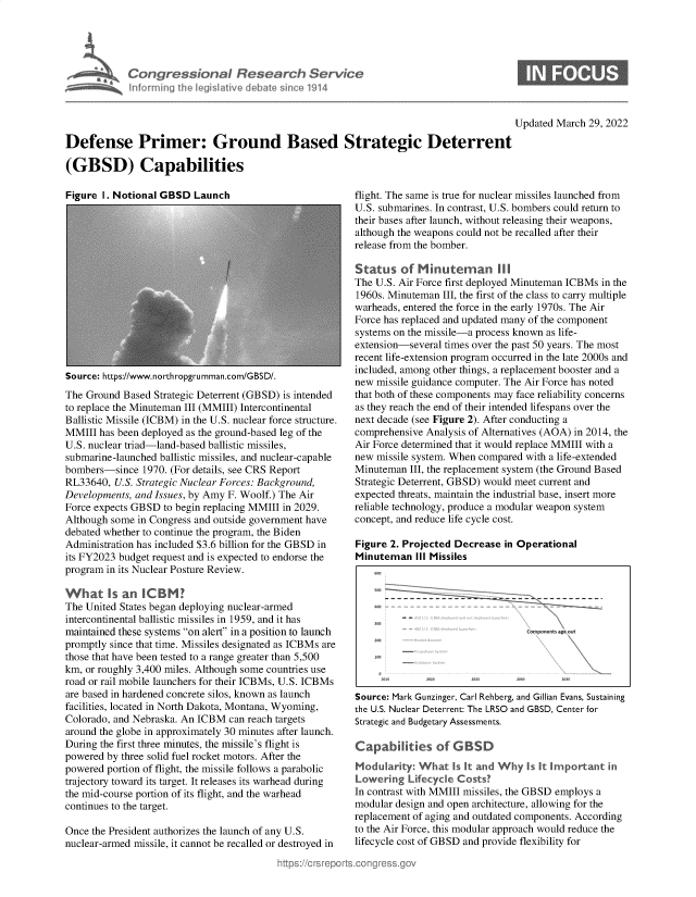 handle is hein.crs/govehso0001 and id is 1 raw text is: Congressional Research Service
informing the legislative debate since 1914

0

Updated March 29, 2022
Defense Primer: Ground Based Strategic Deterrent
(GBSD) Capabilities

Figure I. Notional GBSD Launch

Source: https://www.northropgrumman.com/GBSD/.
The Ground Based Strategic Deterrent (GBSD) is intended
to replace the Minuteman III (MMIII) Intercontinental
Ballistic Missile (ICBM) in the U.S. nuclear force structure.
MMIII has been deployed as the ground-based leg of the
U.S. nuclear triad-land-based ballistic missiles,
submarine-launched ballistic missiles, and nuclear-capable
bombers-since 1970. (For details, see CRS Report
RL33640, U.S. Strategic Nuclear Forces: Background,
Developments, and Issues, by Amy F. Woolf.) The Air
Force expects GBSD to begin replacing MMIII in 2029.
Although some in Congress and outside government have
debated whether to continue the program, the Biden
Administration has included $3.6 billion for the GBSD in
its FY2023 budget request and is expected to endorse the
program in its Nuclear Posture Review.
What Is an ICBM?
The United States began deploying nuclear-armed
intercontinental ballistic missiles in 1959, and it has
maintained these systems on alert in a position to launch
promptly since that time. Missiles designated as ICBMs are
those that have been tested to a range greater than 5,500
km, or roughly 3,400 miles. Although some countries use
road or rail mobile launchers for their ICBMs, U.S. ICBMs
are based in hardened concrete silos, known as launch
facilities, located in North Dakota, Montana, Wyoming,
Colorado, and Nebraska. An ICBM can reach targets
around the globe in approximately 30 minutes after launch.
During the first three minutes, the missile's flight is
powered by three solid fuel rocket motors. After the
powered portion of flight, the missile follows a parabolic
trajectory toward its target. It releases its warhead during
the mid-course portion of its flight, and the warhead
continues to the target.
Once the President authorizes the launch of any U.S.
nuclear-armed missile, it cannot be recalled or destroyed in

flight. The same is true for nuclear missiles launched from
U.S. submarines. In contrast, U.S. bombers could return to
their bases after launch, without releasing their weapons,
although the weapons could not be recalled after their
release from the bomber.
Status of Minuteman 1ll
The U.S. Air Force first deployed Minuteman ICBMs in the
1960s. Minuteman III, the first of the class to carry multiple
warheads, entered the force in the early 1970s. The Air
Force has replaced and updated many of the component
systems on the missile-a process known as life-
extension-several times over the past 50 years. The most
recent life-extension program occurred in the late 2000s and
included, among other things, a replacement booster and a
new missile guidance computer. The Air Force has noted
that both of these components may face reliability concerns
as they reach the end of their intended lifespans over the
next decade (see Figure 2). After conducting a
comprehensive Analysis of Alternatives (AOA) in 2014, the
Air Force determined that it would replace MMIII with a
new missile system. When compared with a life-extended
Minuteman III, the replacement system (the Ground Based
Strategic Deterrent, GBSD) would meet current and
expected threats, maintain the industrial base, insert more
reliable technology, produce a modular weapon system
concept, and reduce life cycle cost.
Figure 2. Projected Decrease in Operational
Minuteman III Missiles
Cornients ags Out
Source: Mark Gunzinger, Carl Rehberg, and Gillian Evans, Sustaining
the U.S. Nuclear Deterrent: The LRSO and GBSD, Center for
Strategic and Budgetary Assessments.
Capabilities of G BSD
Moduarity: What Is It and Why Is It Irportant in
Lowering Lifecycle Costs'
In contrast with MMIII missiles, the GBSD employs a
modular design and open architecture, allowing for the
replacement of aging and outdated components. According
to the Air Force, this modular approach would reduce the
lifecycle cost of GBSD and provide flexibility for


