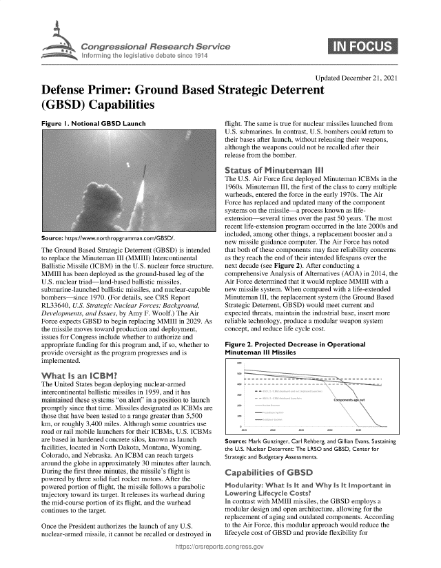 handle is hein.crs/govehsp0001 and id is 1 raw text is: Congressional Research Service
informing the legislative debate since 1914

Updated December 21, 2021
Defense Primer: Ground Based Strategic Deterrent
(GBSD) Capabilities

Figure I. Notional GBSD Launch

Source: https://www.northropgrumman.com/GBSD/.
The Ground Based Strategic Deterrent (GBSD) is intended
to replace the Minuteman III (MMIII) Intercontinental
Ballistic Missile (ICBM) in the U.S. nuclear force structure.
MMIII has been deployed as the ground-based leg of the
U.S. nuclear triad-land-based ballistic missiles,
submarine-launched ballistic missiles, and nuclear-capable
bombers-since 1970. (For details, see CRS Report
RL33640, U.S. Strategic Nuclear Forces: Background,
Developments, and Issues, by Amy F. Woolf.) The Air
Force expects GBSD to begin replacing MMIII in 2029. As
the missile moves toward production and deployment,
issues for Congress include whether to authorize and
appropriate funding for this program and, if so, whether to
provide oversight as the program progresses and is
implemented.
What Is an ICBM?
The United States began deploying nuclear-armed
intercontinental ballistic missiles in 1959, and it has
maintained these systems on alert in a position to launch
promptly since that time. Missiles designated as ICBMs are
those that have been tested to a range greater than 5,500
km, or roughly 3,400 miles. Although some countries use
road or rail mobile launchers for their ICBMs, U.S. ICBMs
are based in hardened concrete silos, known as launch
facilities, located in North Dakota, Montana, Wyoming,
Colorado, and Nebraska. An ICBM can reach targets
around the globe in approximately 30 minutes after launch.
During the first three minutes, the missile's flight is
powered by three solid fuel rocket motors. After the
powered portion of flight, the missile follows a parabolic
trajectory toward its target. It releases its warhead during
the mid-course portion of its flight, and the warhead
continues to the target.
Once the President authorizes the launch of any U.S.
nuclear-armed missile, it cannot be recalled or destroyed in

flight. The same is true for nuclear missiles launched from
U.S. submarines. In contrast, U.S. bombers could return to
their bases after launch, without releasing their weapons,
although the weapons could not be recalled after their
release from the bomber.
Status of Minuteman 1I1
The U.S. Air Force first deployed Minuteman ICBMs in the
1960s. Minuteman III, the first of the class to carry multiple
warheads, entered the force in the early 1970s. The Air
Force has replaced and updated many of the component
systems on the missile-a process known as life-
extension-several times over the past 50 years. The most
recent life-extension program occurred in the late 2000s and
included, among other things, a replacement booster and a
new missile guidance computer. The Air Force has noted
that both of these components may face reliability concerns
as they reach the end of their intended lifespans over the
next decade (see Figure 2). After conducting a
comprehensive Analysis of Alternatives (AOA) in 2014, the
Air Force determined that it would replace MMIII with a
new missile system. When compared with a life-extended
Minuteman III, the replacement system (the Ground Based
Strategic Deterrent, GBSD) would meet current and
expected threats, maintain the industrial base, insert more
reliable technology, produce a modular weapon system
concept, and reduce life cycle cost.
Figure 2. Projected Decrease in Operational
Minuteman III Missiles
Cornients ogs Out
Source: Mark Gunzinger, Carl Rehberg, and Gillian Evans, Sustaining
the U.S. Nuclear Deterrent: The LRSO and GBSD, Center for
Strategic and Budgetary Assessments.
Capabilities of G BSD
Moduarity: What Is It and Why Is It Irportant in
Lowering Lifecycle Costs'
In contrast with MMIII missiles, the GBSD employs a
modular design and open architecture, allowing for the
replacement of aging and outdated components. According
to the Air Force, this modular approach would reduce the
lifecycle cost of GBSD and provide flexibility for

0


