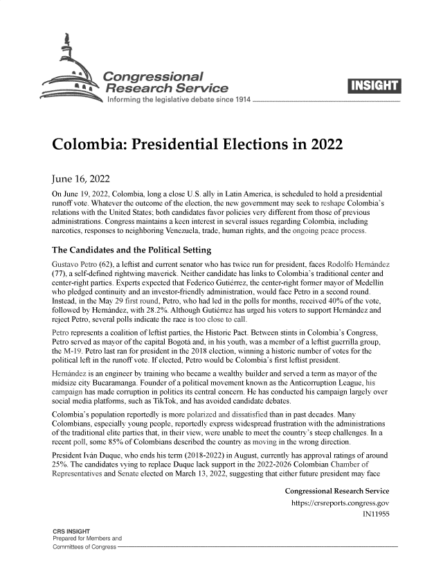 handle is hein.crs/govehvv0001 and id is 1 raw text is: Congressional                                                  ____
~ Research Service
Colombia: Presidential Elections in 2022
June 16, 2022
On June 19, 2022, Colombia, long a close U.S. ally in Latin America, is scheduled to hold a presidential
runoff vote. Whatever the outcome of the election, the new government may seek to reshape Colombia's
relations with the United States; both candidates favor policies very different from those of previous
administrations. Congress maintains a keen interest in several issues regarding Colombia, including
narcotics, responses to neighboring Venezuela, trade, human rights, and the ongoing peace process.
The Candidates and the Political Setting
Gustavo Petro (62), a leftist and current senator who has twice run for president, faces Rodolfo Hernindez
(77), a self-defined rightwing maverick. Neither candidate has links to Colombia's traditional center and
center-right parties. Experts expected that Federico Gutierrez, the center-right former mayor of Medellin
who pledged continuity and an investor-friendly administration, would face Petro in a second round.
Instead, in the May 29 first round, Petro, who had led in the polls for months, received 40% of the vote,
followed by Hernindez, with 28.2%. Although Gutierrez has urged his voters to support Hernindez and
reject Petro, several polls indicate the race is too close to call.
Petro represents a coalition of leftist parties, the Historic Pact. Between stints in Colombia's Congress,
Petro served as mayor of the capital Bogoti and, in his youth, was a member of a leftist guerrilla group,
the M-19. Petro last ran for president in the 2018 election, winning a historic number of votes for the
political left in the runoff vote. If elected, Petro would be Colombia's first leftist president.
Hernindez is an engineer by training who became a wealthy builder and served a term as mayor of the
midsize city Bucaramanga. Founder of a political movement known as the Anticorruption League, his
campaign has made corruption in politics its central concern. He has conducted his campaign largely over
social media platforms, such as TikTok, and has avoided candidate debates.
Colombia's population reportedly is more polarized and dissatisfied than in past decades. Many
Colombians, especially young people, reportedly express widespread frustration with the administrations
of the traditional elite parties that, in their view, were unable to meet the country's steep challenges. In a
recent poll, some 85% of Colombians described the country as moving in the wrong direction.
President Ivin Duque, who ends his term (2018-2022) in August, currently has approval ratings of around
25%. The candidates vying to replace Duque lack support in the 2022-2026 Colombian Chamber of
Representatives and Senate elected on March 13, 2022, suggesting that either future president may face
Congressional Research Service
https://crsreports.congress.gov
IN11955
CRS INSIGHT
Prepared for Members and
Committees of Congress


