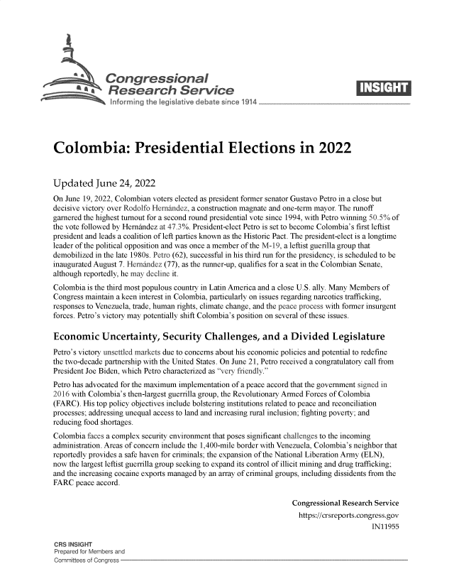 handle is hein.crs/govehxg0001 and id is 1 raw text is: Congressional                                                     ____
~ Research Service
Colombia: Presidential Elections in 2022
Updated June 24, 2022
On June 19, 2022, Colombian voters elected as president former senator Gustavo Petro in a close but
decisive victory over Rodolfo Hernandez, a construction magnate and one-term mayor. The runoff
garnered the highest turnout for a second round presidential vote since 1994, with Petro winning 50.5% of
the vote followed by Hernindez at 47.3%. President-elect Petro is set to become Colombia's first leftist
president and leads a coalition of left parties known as the Historic Pact. The president-elect is a longtime
leader of the political opposition and was once a member of the M-19, a leftist guerilla group that
demobilized in the late 1980s. Petro (62), successful in his third run for the presidency, is scheduled to be
inaugurated August 7. Hernandez (77), as the runner-up, qualifies for a seat in the Colombian Senate,
although reportedly, he may decline it.
Colombia is the third most populous country in Latin America and a close U.S. ally. Many Members of
Congress maintain a keen interest in Colombia, particularly on issues regarding narcotics trafficking,
responses to Venezuela, trade, human rights, climate change, and the peace process with former insurgent
forces. Petro's victory may potentially shift Colombia's position on several of these issues.
Economic Uncertainty, Security Challenges, and a Divided Legislature
Petro's victory unsettled markets due to concerns about his economic policies and potential to redefine
the two-decade partnership with the United States. On June 21, Petro received a congratulatory call from
President Joe Biden, which Petro characterized as very friendly.
Petro has advocated for the maximum implementation of a peace accord that the government signed in
2016 with Colombia's then-largest guerrilla group, the Revolutionary Armed Forces of Colombia
(FARC). His top policy objectives include bolstering institutions related to peace and reconciliation
processes; addressing unequal access to land and increasing rural inclusion; fighting poverty; and
reducing food shortages.
Colombia faces a complex security environment that poses significant challenges to the incoming
administration. Areas of concern include the 1,400-mile border with Venezuela, Colombia's neighbor that
reportedly provides a safe haven for criminals; the expansion of the National Liberation Army (ELN),
now the largest leftist guerrilla group seeking to expand its control of illicit mining and drug trafficking;
and the increasing cocaine exports managed by an array of criminal groups, including dissidents from the
FARC peace accord.
Congressional Research Service
https://crsreports.congress.gov
IN11955
CRS INSIGHT
Prepared for Members and
Committees of Congress


