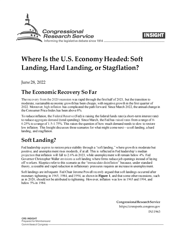 handle is hein.crs/govehxk0001 and id is 1 raw text is: Congressional                                                    ____
~ Research Service
Where Is the U.S. Economy Headed: Soft
Landing, Hard Landing, or Stagflation?
June 28, 2022
The Economic Recovery So Far
The recovery from the 2020 recession was rapid through the first half of 2021, but the transition to
moderate, sustainable economic growth has been choppy, with negative growth in the first quarter of
2022. Moreover, high inflation has complicated the path forward. Since March 2022, the annual change in
the Consumer Price Index has been above 8%.
To reduce inflation, the Federal Reserve (Fed) is raising the federal funds rate (a short-term interest rate)
to reduce aggregate demand (total spending). Since March, the Fed has raised rates from a range of 0-
0.25% to a range of 1.5-1.75%. This raises the question of how much demand needs to slow to restore
low inflation. This Insight discusses three scenarios for what might come next-a soft landing, a hard
landing, and stagflation.
Soft Landing?
Fed leadership aspires to restore price stability through a soft landing, where growth is moderate but
positive, and unemployment rises modestly, if at all. This is reflected in Fed leadership's median
projection that inflation will fall to 2.6% in 2023, while unemployment will remain below 4%. Fed
Governor Christopher Waller envisions a soft landing where firms reduce job openings instead of laying
off workers. Skeptics refer to this scenario as the immaculate disinflation because, under standard
theory, a sizeable and rapid reduction in inflationary pressures requires an increase in unemployment.
Soft landings are infrequent. Fed Chair Jerome Powell recently argued that soft landings occurred after
monetary tightening in 1965, 1984, and 1994, as shown in Figure 1, and that some other recessions, such
as in 2020, should not be attributed to tightening. However, inflation was low in 1965 and 1994, and
below 5% in 1984.
Congressional Research Service
https://crsreports.congress.gov
IN11963
CRS INSIGHT
Prepared for Membersand
Committeesof Congress


