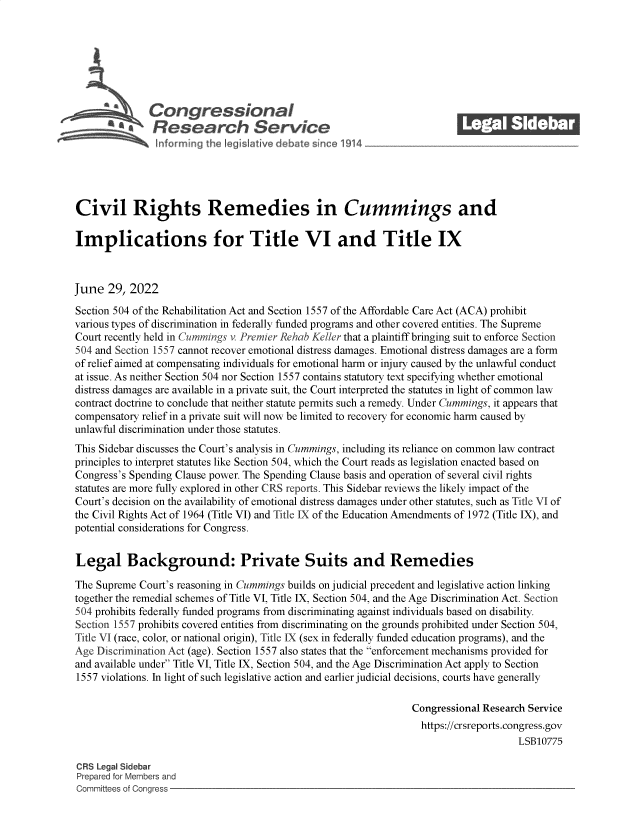 handle is hein.crs/govehxt0001 and id is 1 raw text is: Congressional                                            ______
R fesearch Service
Civil Rights Remedies in Cummings and
Implications for Title VI and Title IX
June 29, 2022
Section 504 of the Rehabilitation Act and Section 1557 of the Affordable Care Act (ACA) prohibit
various types of discrimination in federally funded programs and other covered entities. The Supreme
Court recently held in Cummings v. Premier Rehab Keller that a plaintiff bringing suit to enforce Section
504 and Section 1557 cannot recover emotional distress damages. Emotional distress damages are a form
of relief aimed at compensating individuals for emotional harm or injury caused by the unlawful conduct
at issue. As neither Section 504 nor Section 1557 contains statutory text specifying whether emotional
distress damages are available in a private suit, the Court interpreted the statutes in light of common law
contract doctrine to conclude that neither statute permits such a remedy. Under Cummings, it appears that
compensatory relief in a private suit will now be limited to recovery for economic harm caused by
unlawful discrimination under those statutes.
This Sidebar discusses the Court's analysis in Cummings, including its reliance on common law contract
principles to interpret statutes like Section 504, which the Court reads as legislation enacted based on
Congress's Spending Clause power. The Spending Clause basis and operation of several civil rights
statutes are more fully explored in other CRS reports. This Sidebar reviews the likely impact of the
Court's decision on the availability of emotional distress damages under other statutes, such as Title VI of
the Civil Rights Act of 1964 (Title VI) and Title IX of the Education Amendments of 1972 (Title IX), and
potential considerations for Congress.
Legal Background: Private Suits and Remedies
The Supreme Court's reasoning in Cummings builds on judicial precedent and legislative action linking
together the remedial schemes of Title VI, Title IX, Section 504, and the Age Discrimination Act. Section
504 prohibits federally funded programs from discriminating against individuals based on disability.
Section 1557 prohibits covered entities from discriminating on the grounds prohibited under Section 504,
Title VI (race, color, or national origin), Title LX (sex in federally funded education programs), and the
Age Discrimination Act (age). Section 1557 also states that the enforcement mechanisms provided for
and available under Title VI, Title IX, Section 504, and the Age Discrimination Act apply to Section
1557 violations. In light of such legislative action and earlier judicial decisions, courts have generally
Congressional Research Service
https://crsreports.congress.gov
LSB10775
CRS Legal Sidebar
Prepared for Members and
Committees of Congress


