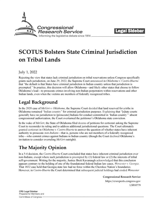 handle is hein.crs/govehyc0001 and id is 1 raw text is: Congressional                                            ____
S£Research Service
SCOTUS Bolsters State Criminal Jurisdiction
on Tribal Lands
July 1, 2022
Rejecting the view that states lack criminal jurisdiction on tribal reservations unless Congress specifically
grants such jurisdiction, on June 29, 2022, the Supreme Court announced in Oklahoma v. Castro-Huerta
that the default is that States have criminal jurisdiction in Indian country unless that jurisdiction is
preempted. In practice, this decision will allow Oklahoma-and likely other states that choose to follow
Oklahoma's lead-to prosecute crimes involving non-Indian perpetrators within reservations and other
Indian lands, even when the victims are members of federally recognized tribes.
Legal Background
In the 2020 case ofMcGirt v. Oklahoma, the Supreme Court decided that land reserved for a tribe in
Oklahoma remained Indian country for criminal jurisdiction purposes. Explaining that [s]tate courts
generally have no jurisdiction to [prosecute] Indians for conduct committed in 'Indian country' absent
congressional authorization, the Court overturned the petitioner's Oklahoma state conviction.
In the wake ofMcGirt, the State of Oklahoma filed dozens of petitions for certiorari asking the Supreme
Court to reconsider its ruling and to address additional jurisdictional questions. The Court ultimately
granted certiorari in Oklahoma v. Castro-Huerta to answer the question of whether states have inherent
authority to prosecute non-Indians-that is, persons who are not members of a federally recognized
tribe-who commit crimes against Indians in Indian country (though the Court declined Oklahoma's
invitation to consider overruling McGirt outright).
The Majority Opinion
In a 5-4 decision, the Castro-Huerta Court concluded that states have inherent criminal jurisdiction over
non-Indians, except where such jurisdiction is preempted by (1) federal law or (2) the interests of tribal
self-government. Writing for the majority, Justice Brett Kavanaugh acknowledged that this conclusion
appears contrary to the holding of one of the foundational federal Indian law cases, Worcester v. Georgia.
That 1832 case held that Georgia state law had no force within the Cherokee Nation's boundaries.
However, in Castro-Huerta the Court determined that subsequent judicial holdings had eroded Worcester
Congressional Research Service
https://crsreports.congress.gov
LSB10778
CRS Legal Sidebar
Prepared for Members and
Committees of Congress



