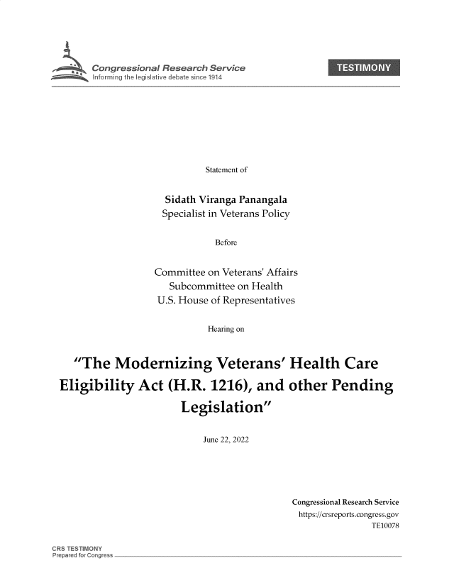 handle is hein.crs/govehzv0001 and id is 1 raw text is: 






s Congressional Research Service










                           Statement of


                   Sidath Viranga Panangala
                   Specialist in Veterans Policy


                             Before


                 Committee on Veterans' Affairs
                    Subcommittee on Health
                  U.S. House of Representatives


                           Hearing on


   The Modernizing Veterans' Health Care

Eligibility Act (H.R. 1216), and other Pending


                       Legislation


                           June 22, 2022


Congressional Research Service
https://crsreports.congress.gov
               TE10078


CRS TESTIMONY
P~p~red fo~ C~ng~es~


e


