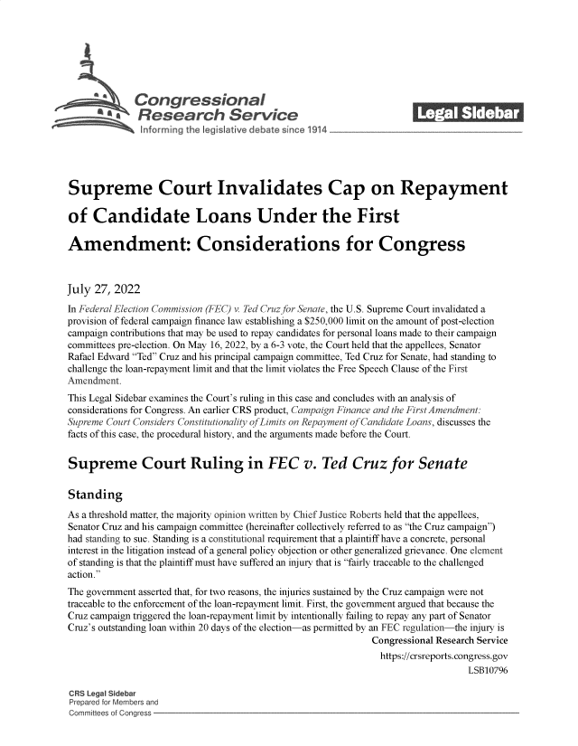handle is hein.crs/govehzx0001 and id is 1 raw text is: 







             Congressional_______
          SaResearch Service






Supreme Court Invalidates Cap on Repayment

of   Candidate Loans Under the First

Amendment: Considerations for Congress



July 27, 2022
In Federal Election Commission (FEC) v. Ted Cruz for Senate, the U.S. Supreme Court invalidated a
provision of federal campaign finance law establishing a $250,000 limit on the amount of post-election
campaign contributions that may be used to repay candidates for personal loans made to their campaign
committees pre-election. On May 16, 2022, by a 6-3 vote, the Court held that the appellees, Senator
Rafael Edward Ted Cruz and his principal campaign committee, Ted Cruz for Senate, had standing to
challenge the loan-repayment limit and that the limit violates the Free Speech Clause of the First
Amendment.
This Legal Sidebar examines the Court's ruling in this case and concludes with an analysis of
considerations for Congress. An earlier CRS product, Campaign Finance and the First Amendment:
Supreme Court Considers Constitutionality ofLimits on Repayment of Candidate Loans, discusses the
facts of this case, the procedural history, and the arguments made before the Court.


Supreme Court Ruling in FEC v. Ted Cruz for Senate


Standing

As a threshold matter, the majority opinion written by Chief Justice Roberts held that the appellees,
Senator Cruz and his campaign committee (hereinafter collectively referred to as the Cruz campaign)
had standing to sue. Standing is a constitutional requirement that a plaintiff have a concrete, personal
interest in the litigation instead of a general policy objection or other generalized grievance. One element
of standing is that the plaintiff must have suffered an injury that is fairly traceable to the challenged
action.
The government asserted that, for two reasons, the injuries sustained by the Cruz campaign were not
traceable to the enforcement of the loan-repayment limit. First, the government argued that because the
Cruz campaign triggered the loan-repayment limit by intentionally failing to repay any part of Senator
Cruz's outstanding loan within 20 days of the election-as permitted by an FEC regulation-the injury is
                                                            Congressional Research Service
                                                              https://crsreports. congress.gov
                                                                               LSB10796

CRS Legal Sidebar
Prepared for Members and
Committees of Congress


