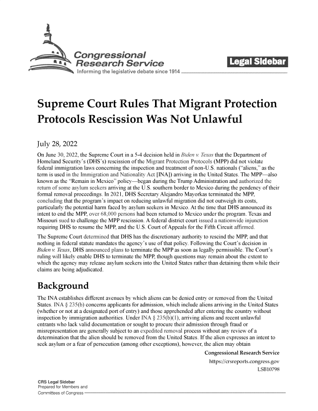 handle is hein.crs/goveiaa0001 and id is 1 raw text is: 







              Con gressionaI
           R.fesearch Service






Supreme Court Rules That Migrant Protection

Protocols Rescission Was Not Unlawful



July  28, 2022

On June 30, 2022, the Supreme Court in a 5-4 decision held in Biden v Texas that the Department of
Homeland  Security's (DHS's) rescission of the Migrant Protection Protocols (MPP) did not violate
federal immigration laws concerning the inspection and treatment of non-U.S. nationals (aliens, as the
term is used in the Immigration and Nationality Act [INA]) arriving in the United States. The MPP-also
known as the Remain in Mexico policy-began during the Trump Administration and authorized the
return of some asylum seekers arriving at the U.S. southern border to Mexico during the pendency of their
formal removal proceedings. In 2021, DHS Secretary Alejandro Mayorkas terminated the MPP,
concluding that the program's impact on reducing unlawful migration did not outweigh its costs,
particularly the potential harm faced by asylum seekers in Mexico. At the time that DHS announced its
intent to end the MPP, over 68,000 persons had been returned to Mexico under the program. Texas and
Missouri sued to challenge the MPP rescission. A federal district court issued a nationwide injunction
requiring DHS to resume the MPP, and the U.S. Court of Appeals for the Fifth Circuit affirmed.
The Supreme Court determined that DHS has the discretionary authority to rescind the MPP, and that
nothing in federal statute mandates the agency's use of that policy. Following the Court's decision in
Biden v. Texas, DHS announced plans to terminate the MPP as soon as legally permissible. The Court's
ruling will likely enable DHS to terminate the MPP, though questions may remain about the extent to
which the agency may release asylum seekers into the United States rather than detaining them while their
claims are being adjudicated.


Background

The INA establishes different avenues by which aliens can be denied entry or removed from the United
States. INA § 235(b) concerns applicants for admission, which include aliens arriving in the United States
(whether or not at a designated port of entry) and those apprehended after entering the country without
inspection by immigration authorities. Under INA § 235(b)(1), arriving aliens and recent unlawful
entrants who lack valid documentation or sought to procure their admission through fraud or
misrepresentation are generally subject to an expedited removal process without any review of a
determination that the alien should be removed from the United States. If the alien expresses an intent to
seek asylum or a fear of persecution (among other exceptions), however, the alien may obtain
                                                                Congressional Research Service
                                                                https://crsreports.congress.gov
                                                                                    LSB10798

CRS Legal Sidebar
Prepared for Members and
Committees of Congress


