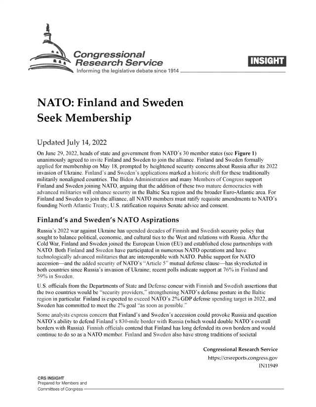 handle is hein.crs/goveidx0001 and id is 1 raw text is: Congressional                                                    ____
'aResearch Service
NATO: Finland and Sweden
Seek Membership
Updated July 14, 2022
On June 29, 2022, heads of state and government from NATO's 30 member states (see Figure 1)
unanimously agreed to invite Finland and Sweden to join the alliance. Finland and Sweden formally
applied for membership on May 18, prompted by heightened security concerns about Russia after its 2022
invasion of Ukraine. Finland's and Sweden's applications marked a historic shift for these traditionally
militarily nonaligned countries. The Biden Administration and many Members of Congress support
Finland and Sweden joining NATO, arguing that the addition of these two mature democracies with
advanced militaries will enhance security in the Baltic Sea region and the broader Euro-Atlantic area. For
Finland and Sweden to join the alliance, all NATO members must ratify requisite amendments to NATO's
founding North Atlantic Treaty; U.S. ratification requires Senate advice and consent.
Finland's and Sweden's NATO Aspirations
Russia's 2022 war against Ukraine has upended decades of Finnish and Swedish security policy that
sought to balance political, economic, and cultural ties to the West and relations with Russia. After the
Cold War, Finland and Sweden joined the European Union (EU) and established close partnerships with
NATO. Both Finland and Sweden have participated in numerous NATO operations and have
technologically advanced militaries that are interoperable with NATO. Public support for NATO
accession-and the added security of NATO's Article 5 mutual defense clause-has skyrocketed in
both countries since Russia's invasion of Ukraine; recent polls indicate support at 76% in Finland and
59% in Sweden.
U.S. officials from the Departments of State and Defense concur with Finnish and Swedish assertions that
the two countries would be security providers, strengthening NATO's defense posture in the Baltic
region in particular. Finland is expected to exceed NATO's 2% GDP defense spending target in 2022, and
Sweden has committed to meet the 2% goal as soon as possible.
Some analysts express concern that Finland's and Sweden's accession could provoke Russia and question
NATO's ability to defend Finland's 830-mile border with Russia (which would double NATO's overall
borders with Russia). Finnish officials contend that Finland has long defended its own borders and would
continue to do so as a NATO member. Finland and Sweden also have strong traditions of societal
Congressional Research Service
https://crsreports.congress.gov
IN11949
CRS INSIGHT
Prepared for Members and
Committees of Congress


