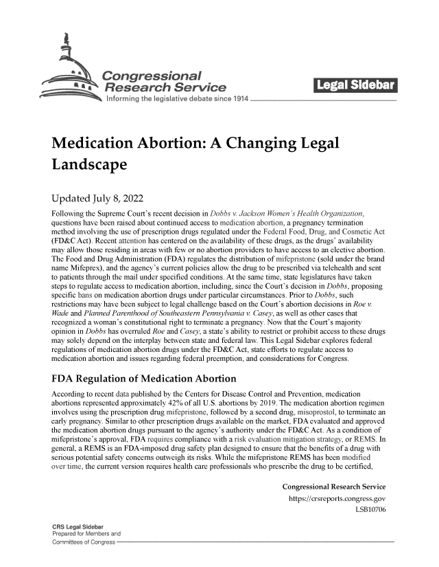 handle is hein.crs/goveiep0001 and id is 1 raw text is: \Congressional_______
* Research Service
Medication Abortion: A Changing Legal
Landscape
Updated July 8, 2022
Following the Supreme Court's recent decision in Dobbs v. Jackson Women 's Health Organization,
questions have been raised about continued access to medication abortion, a pregnancy termination
method involving the use of prescription drugs regulated under the Federal Food, Drug, and Cosmetic Act
(FD&C Act). Recent attention has centered on the availability of these drugs, as the drugs' availability
may allow those residing in areas with few or no abortion providers to have access to an elective abortion.
The Food and Drug Administration (FDA) regulates the distribution of mifepristone (sold under the brand
name Mifeprex), and the agency's current policies allow the drug to be prescribed via telehealth and sent
to patients through the mail under specified conditions. At the same time, state legislatures have taken
steps to regulate access to medication abortion, including, since the Court's decision in Dobbs, proposing
specific bans on medication abortion drugs under particular circumstances. Prior to Dobbs, such
restrictions may have been subject to legal challenge based on the Court's abortion decisions in Roe v.
Wade and Planned Parenthood of Southeastern Pennsylvania v. Casey, as well as other cases that
recognized a woman's constitutional right to terminate a pregnancy. Now that the Court's majority
opinion in Dobbs has overruled Roe and Casey, a state's ability to restrict or prohibit access to these drugs
may solely depend on the interplay between state and federal law. This Legal Sidebar explores federal
regulations of medication abortion drugs under the FD&C Act, state efforts to regulate access to
medication abortion and issues regarding federal preemption, and considerations for Congress.
FDA Regulation of Medication Abortion
According to recent data published by the Centers for Disease Control and Prevention, medication
abortions represented approximately 42% of all U.S. abortions by 2019. The medication abortion regimen
involves using the prescription drug mifepristone, followed by a second drug, misoprostol, to terminate an
early pregnancy. Similar to other prescription drugs available on the market, FDA evaluated and approved
the medication abortion drugs pursuant to the agency's authority under the FD&C Act. As a condition of
mifepristone's approval, FDA requires compliance with a risk evaluation mitigation strategy, or REMS. In
general, a REMS is an FDA-imposed drug safety plan designed to ensure that the benefits of a drug with
serious potential safety concerns outweigh its risks. While the mifepristone REMS has been modified
over time, the current version requires health care professionals who prescribe the drug to be certified,
Congressional Research Service
https://crsreports.congress.gov
LSB10706
CRS Legal Sidebar
Prepared for Members and
Committees of Congress


