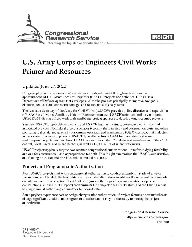 handle is hein.crs/goveiff0001 and id is 1 raw text is: S   Congressional                                                      ____
~ Research Service
U.S. Army Corps of Engineers Civil Works:
Primer and Resources
Updated June 27, 2022
Congress plays a role in the nation's water resource development through authorization and
appropriations of U.S. Army Corps of Engineers (USACE) projects and activities. USACE is a
Department of Defense agency that develops civil works projects principally to improve navigable
channels, reduce flood and storm damage, and restore aquatic ecosystems.
The Assistant Secretary of the Any for Civil Works (ASACW) provides policy direction and supervision
of USACE civil works. A military Chief of Engineers manages USACE's civil and military missions.
USACE's 38 district offices work with nonfederal project sponsors to develop water resource projects.
Standard USACE project delivery consists of USACE leading the study, design, and construction of
authorized projects. Nonfederal project sponsors typically share in study and construction costs, including
providing real estate and generally performing operation and maintenance (O&M) for flood risk reduction
and ecosystem restoration projects. USACE typically performs O&M for navigation and some
multipurpose projects, such as dams. USACE operates more than 700 dams and maintains more than 900
coastal, Great Lakes, and inland harbors, as well as 12,000 miles of inland waterways.
USACE projects typically require two separate congressional authorizations-one for studying feasibility
and one for construction-and appropriations for both. This Insight summarizes the USACE authorization
and funding processes and provides links to related resources.
Project and Programmatic Authorization
Most USACE projects start with congressional authorization to conduct a feasibility study of a water
resource issue. If funded, the feasibility study evaluates alternatives to address the issue and recommends
one alternative for construction. The Chief of Engineers then signs a recommendation for project
construction (i.e., the Chief's report) and transmits the completed feasibility study and the Chief's report
to congressional authorizing committees for consideration.
Some projects experience cost or design changes after authorization. If project features or estimated costs
change significantly, additional congressional authorization may be necessary to modify the project
authorization.
Congressional Research Service
https://crsreports.congress.gov
IN11810
CRS INSIGHT
Prepared for Members and
Committees of Congress


