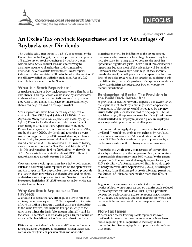 handle is hein.crs/goveifl0001 and id is 1 raw text is: Congressional Research Service
Informing the legislative debate since 1914

Updated August 5, 2022
An Excise Tax on Stock Repurchases and Tax Advantages of
Buybacks over Dividends

The Build Back Better Act (H.R. 5376), as reported by the
Committee on the Budget, includes a provision to impose a
1% excise tax on stock repurchases by publicly traded
corporations. Stock repurchases are another way to
distribute income to shareholders and, compared to
dividends, have favorable tax treatment. News reports
indicate that this provision will be included in the version of
the bill, now called the Inflation Reduction Act of 2022,
that is being considered in the Senate.
What Is a Stock Repurchase?
A stock repurchase or buy-back occurs when a firm buys its
own shares. This repurchase can be made by a tender offer
to shareholders, who can then indicate how many shares
they wish to sell and at what price, or, more commonly,
shares can be purchased on the open market.
Stock repurchases have been increasing compared to
dividends. (See CRS Legal Sidebar LSB 10266, Stock
Buybacks: Background and Reform Proposals, by Jay B.
Sykes.) Historically, dividends were the major form of
distributing income and share repurchases were rare.
Repurchases began to be more common in the mid-1990s,
and by the early 2000s, dividends and repurchases were
similar in magnitude. By 2004, annual share repurchases
had typically begun to exceed dividends. Repurchases
almost doubled in 2018 to more than $1 trillion, following
the corporate tax cuts in the Tax Cuts and Jobs Act (P.L.
115-94), and remained high in 2019, although they fell in
2020. News articles indicate that almost $900 billion of
repurchases have already occurred in 2021.
Concerns about stock repurchases have led to both nontax
(such as disallowing stock repurchases on the open market)
and tax proposals. Tax approaches have included proposals
to allocate share repurchases to shareholders and tax them
as dividends or to impose excise taxes. Senator Brown has
introduced legislation (S. 2758) to impose a 2% excise tax
on stock repurchases.
Why Are Stock Repurchases Tax
F avoredI
A dividend is subject to tax, although at a lower rate than
ordinary income (a top rate of 20% compared to a top rate
of 37% on ordinary income). Capital gains are also subject
to the same tax rate, although the tax applies only to the
sales price minus the basis (the amount originally paid for
the stock). Therefore, a shareholder pays a larger amount of
tax on a dividend distribution than on a sale of the share.
Different types of shareholders have different preferences
for repurchases compared to dividends. Stockholders who
are tax exempt (such as pension plans and nonprofit

organizations) will be indifferent to the tax treatment.
Taxpayers who have a low basis (e.g., because they have
held the stock for a long time or because the stock has
appreciated significantly) will have a small preference for a
repurchase because most of the sale price will be taxable.
Taxpayers who have a high basis (e.g., if they recently
bought the stock) would prefer a share repurchase because
little of the sales price would be taxable. In addition to this
tax differential, the firm's purchase of corporation stock can
allow stockholders a choice about how or whether to
receive distributions.
Explnaton o  ExiseTa Provision in
A provision in H.R. 5376 would impose a 1% excise tax on
the repurchase of stock by a publicly traded corporation.
The amount subject to tax would be reduced by any new
issues to the public or stock issued to employees. The tax
would not apply if repurchases were less than $1 million or
if contributed to an employee pension plan, an employee
stock ownership plan, or other similar plans.
The tax would not apply if repurchases were treated as a
dividend. It would not apply to repurchases by regulated
investment companies (RICs) or real estate investment
trusts (REITs). It also would not apply to purchases by a
dealer in securities in the ordinary course of business.
The excise tax would apply to purchases of corporation
stock by a subsidiary of the corporation (i.e., a corporation
or partnership that is more than 50% owned by the parent
corporation). The tax would also apply to purchases by a
U.S. subsidiary of a foreign-parented firm. It would apply
to newly inverted (after September 20, 2021) or surrogate
firms (i.e., firms that merged to create a foreign parent with
the former U.S. shareholders owning more than 60% of
shares).
In general, excise taxes can be deducted to determine
profits subject to the corporate tax, so that the tax is reduced
by the corporate tax rate (21%). That is, for a profitable
corporation each dollar of excise tax reduces profits taxes
by 21 cents. The language specifies that this tax would not
be deductible, so there would be no corporate profits tax
offset.
Non-Tax Issues
Whereas one factor favoring stock repurchases over
dividends is the tax treatment, other concerns have been
raised regarding stock repurchases that may be the
motivation for discouraging these repurchases through an
excise tax.


