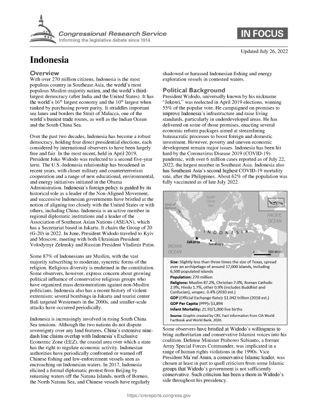 handle is hein.crs/goveiia0001 and id is 1 raw text is: Congressional Research Service
informing the Ieg~sIat~ve debate sin ~o 1914

Updated July 26, 2022

Indonesia

Overview
With over 270 million citizens, Indonesia is the most
populous country in Southeast Asia, the world's most
populous Muslim-majority nation, and the world's third-
largest democracy (after India and the United States). It has
the world's 16th largest economy and the 10th largest when
ranked by purchasing power parity. It straddles important
sea lanes and borders the Strait of Malacca, one of the
world's busiest trade routes, as well as the Indian Ocean
and the South China Sea.
Over the past two decades, Indonesia has become a robust
democracy, holding four direct presidential elections, each
considered by international observers to have been largely
free and fair. In the most recent, held in April 2019,
President Joko Widodo was reelected to a second five-year
term. The U.S.-Indonesia relationship has broadened in
recent years, with closer military and counterterrorism
cooperation and a range of new educational, environmental,
and energy initiatives initiated in the Obama
Administration. Indonesia's foreign policy is guided by its
historical role as a leader of the Non-Aligned Movement,
and successive Indonesian governments have bristled at the
notion of aligning too closely with the United States or with
others, including China. Indonesia is an active member in
regional diplomatic institutions and a leader of the
Association of Southeast Asian Nations (ASEAN), which
has a Secretariat based in Jakarta. It chairs the Group of 20
(G-20) in 2022. In June, President Widodo traveled to Kyiv
and Moscow, meeting with both Ukrainian President
Volodymyr Zelensky and Russian President Vladimir Putin.
Some 87% of Indonesians are Muslim, with the vast
majority subscribing to moderate, syncretic forms of the
religion. Religious diversity is enshrined in the constitution.
Some observers, however, express concern about growing
political influence of conservative religious groups who
have organized mass demonstrations against non-Muslim
politicians. Indonesia also has a recent history of violent
extremism: several bombings in Jakarta and tourist center
Bali targeted Westerners in the 2000s, and smaller-scale
attacks have occurred periodically.
Indonesia is increasingly involved in rising South China
Sea tensions. Although the two nations do not dispute
sovereignty over any land features, China's extensive nine-
dash line claims overlap with Indonesia's Exclusive
Economic Zone (EEZ), the coastal area over which a state
has the right to regulate economic activity. Indonesian
authorities have periodically confronted or warned off
Chinese fishing and law-enforcement vessels seen as
encroaching on Indonesian waters. In 2017, Indonesia
elicited a formal diplomatic protest from Beijing by
renaming waters off the Natuna Islands, north of Borneo,
the North Natuna Sea, and Chinese vessels have regularly

shadowed or harassed Indonesian fishing and energy
exploration vessels in contested waters.
Political Background
President Widodo, universally known by his nickname
Jokowi, was reelected in April 2019 elections, winning
55% of the popular vote. He campaigned on promises to
improve Indonesia's infrastructure and raise living
standards, particularly in underdeveloped areas. He has
delivered on some of those promises, enacting several
economic reform packages aimed at streamlining
bureaucratic processes to boost foreign and domestic
investment. However, poverty and uneven economic
development remain major issues. Indonesia has been hit
hard by the Coronavirus Disease 2019 (COVID-19)
pandemic, with over 6 million cases reported as of July 22,
2022, the largest number in Southeast Asia. Indonesia also
has Southeast Asia's second highest COVID-19 mortality
rate, after the Philippines. About 62% of the population was
fully vaccinated as of late July 2022.

Some observers have bristled at Widodo's willingness to
bring authoritarian and conservative Islamist voices into his
coalition. Defense Minister Prabowo Subianto, a former
Army Special Forces Commander, was implicated in a
range of human rights violations in the 1990s. Vice
President Ma'ruf Amin, a conservative Islamic leader, was
chosen at least in part to quell criticism from some Islamic
groups that Widodo's government is not sufficiently
conservative. Such criticism has been a thorn in Widodo's
side throughout his presidency.


