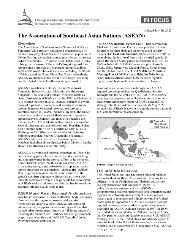 handle is hein.crs/goveikl0001 and id is 1 raw text is: CongressionaI Resear h Service
infmrrning the Ieg~Ilative debate since 1914
Updated July 26, 2022
The Association of Southeast Asian Nations (ASEAN)

Overview
The Association of Southeast Asian Nations (ASEAN) is
Southeast Asia's primary multilateral organization, a 10-
member grouping of nations with a combined population of
660 million and a combined annual gross domestic product
(GDP) of around $3.1 trillion in 2021. Established in 1967,
it has grown into one of the world's largest regional fora,
representing a strategically important region straddling
some of the world's busiest sea lanes, including the Straits
of Malacca and the South China Sea. Taken collectively,
ASEAN would rank as the world's fifth-largest economy
and the United States' fourth-largest export market.
ASEAN's members are Brunei, Burma (Myanmar),
Cambodia, Indonesia, Laos, Malaysia, the Philippines,
Singapore, Thailand, and Vietnam. Members rotate as
chair: Cambodia is ASEAN's chair for 2022 and Indonesia
is to assume the chair in 2023. ASEAN engages in a wide
range of diplomatic, economic and security discussions
through hundreds of annual meetings and through a
secretariat based in Jakarta, Indonesia. In 2008, the United
States became the first non-ASEAN nation to appoint a
representative to ASEAN, and in 2011 it opened a U.S.
mission to ASEAN in Jakarta with a resident ambassador.
Several other nations have followed suit. President Biden
held a summit with ASEAN's leaders on May 12-13 in
Washington, DC. (Burma's junta leader and outgoing
Philippine president Rodrigo Duterte did not attend.)
ASEAN leaders also met with a bipartisan group of
Members including House Speaker Pelosi, Majority Leader
Hoyer, and Minority Leader McCarthy.
ASEAN is a diverse and informal organization. Two of its
core operating principles are consensual decisionmaking
and noninterference in the internal affairs of its members.
Some observers argue that this style constrains ASEAN
from acting strongly and cohesively on important issues.
Others argue that these principles-dubbed the ASEAN
Way-promote regional stability and ensure that the
group's members continue to discuss issues where their
interests sometimes diverge. The principle has been tested
as ASEAN seeks to address the crisis that has followed the
Burmese military's 2021 coup d'etat.
ASEAN and Asian Regiona Architecture
Asia has no dominant EU-style multilateral body, and many
observers see the region's economic and security
institutions as underdeveloped. ASEAN convenes and
administratively supports a number of regional fora that
include other governments (known as dialogue partners),
including the United States. ASEAN Member governments
deeply value what they call ASEAN Centrality in the
evolving regional architecture.

The ASEAN Regional Forum (ARF), first convened in
1994 with 26 Asian and Pacific states plus the EU, was
formed to facilitate dialogue on political and security
matters. The East Asia Summit (EAS), created in 2005, is
an evolving, leaders-level forum with a varied agenda, in
which the United States gained membership in 2010. The
EAS includes all 10 ASEAN members, plus Australia,
China, India, Japan, New Zealand, Russia, South Korea,
and the United States. The ASEAN Defense Ministers
Meeting-Plus (ADMM+), established in 2010, brings
senior defense officials from EAS members together
regularly and hosts multilateral military exchanges.
In recent years, as cooperation through non-ASEAN
regional groupings such as the Quadrilateral Security
Dialogue and the Australia-UK-U.S. (AUKUS) security
grouping has deepened, some Southeast Asian observers
have expressed concern about ASEAN's place in U.S.
strategy. The Biden Administration casts its May 2022
summit with ASEAN leaders as a tangible demonstration of
U.S. commitment to the organization.

qAssociation
Asian Nations

MBODIA ~  r - HLIPIE
f, RU Nf a
fC

Source: Graphic created by CRS.
U.S.-ASEAN R.ations
The United States has long had strong bilateral relations
with individual Southeast Asian nations, including treaty
alliances with the Philippines and Thailand and a close
security partnership with Singapore. Many U.S.
policymakers see engagement with ASEAN as
complementing bilateral relationships and strengthening the
region's collective diplomatic weight as other regional
players gain in economic and military power. The United
States initially supported ASEAN as a means to promote
regional dialogue and as a bulwark against Communism,
becoming an ASEAN Dialogue Partner in 1977. In 2009,
the United States acceded to the ASEAN Treaty of Amity
and Cooperation and committed to an annual U.S.-ASEAN
Meeting. In 2012, the United States and ASEAN agreed to
raise the level of the U.S.-ASEAN meeting to a Leaders
Meeting, and in November 2015 announced a U.S.-ASEAN
Strategic Partnership.


