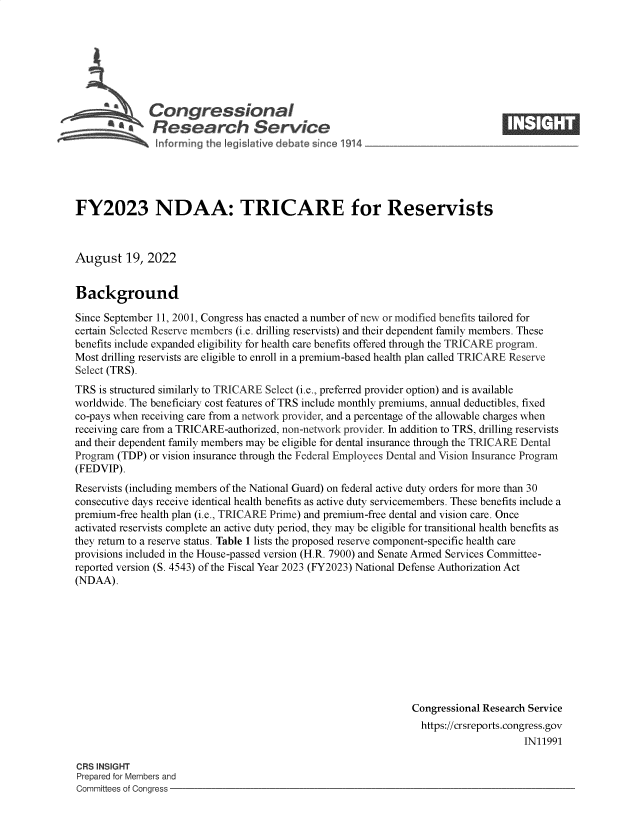 handle is hein.crs/goveion0001 and id is 1 raw text is: a  Congressional                                                      ____
* ' Research Service
FY2023 NDAA: TRICARE for Reservists
August 19, 2022
Background
Since September 11, 2001, Congress has enacted a number of new or modified benefits tailored for
certain Selected Reserve members (i.e. drilling reservists) and their dependent family members. These
benefits include expanded eligibility for health care benefits offered through the TRICARE program.
Most drilling reservists are eligible to enroll in a premium-based health plan called TRICARE Reserve
Select (TRS).
TRS is structured similarly to TRICARE Select (i.e., preferred provider option) and is available
worldwide. The beneficiary cost features of TRS include monthly premiums, annual deductibles, fixed
co-pays when receiving care from a network provider, and a percentage of the allowable charges when
receiving care from a TRICARE-authorized, non-network provider. In addition to TRS, drilling reservists
and their dependent family members may be eligible for dental insurance through the TRICARE Dental
Program (TDP) or vision insurance through the Federal Employees Dental and Vision Insurance Program
(FEDVIP).
Reservists (including members of the National Guard) on federal active duty orders for more than 30
consecutive days receive identical health benefits as active duty servicemembers. These benefits include a
premium-free health plan (i.e., TRICARE Prime) and premium-free dental and vision care. Once
activated reservists complete an active duty period, they may be eligible for transitional health benefits as
they return to a reserve status. Table 1 lists the proposed reserve component-specific health care
provisions included in the House-passed version (H.R. 7900) and Senate Armed Services Committee-
reported version (S. 4543) of the Fiscal Year 2023 (FY2023) National Defense Authorization Act
(NDAA).
Congressional Research Service
https://crsreports.congress.gov
IN11991
CRS INSIGHT
Prepared for Members and
Committees of Congress


