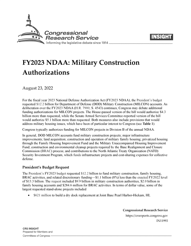 handle is hein.crs/goveipa0001 and id is 1 raw text is: C\Congressional                                                     ____
~ Research Service
FY2023 NDAA: Military Construction
Authorizations
August 23, 2022
For the fiscal year 2023 National Defense Authorization Act (FY2023 NDAA), the President's budget
requested $12.2 billion for Department of Defense (DOD) Military Construction (MILCON) accounts. As
deliberation over the FY2023 NDAA (H.R. 7900; S. 4543) continues, Congress may debate additional
funding authorizations for MILCON projects. The House-passed version of the bill would authorize $4.3
billion more than requested, while the Senate Armed Services Committee-reported version of the bill
would authorize $5.1 billion more than requested. Both measures also include provisions that would
address military housing issues, which have been of particular interest to Congress (see Table 1).
Congress typically authorizes funding for MILCON projects in Division B of the annual NDAA.
In general, DOD MILCON accounts fund military construction projects; major infrastructure
improvements; land acquisition; construction and operation of military family housing; privatized housing
through the Family Housing Improvement Fund and the Military Unaccompanied Housing Improvement
Fund; construction and environmental cleanup projects required by the Base Realignment and Closure
Commission (BRAC) process; and contributions to the North Atlantic Treaty Organization (NATO)
Security Investment Program, which funds infrastructure projects and cost-sharing expenses for collective
defense.
President's Budget Request
The President's FY2023 budget requested $12.2 billion to fund military construction, family housing,
BRAC activities, and related discretionary funding-$1.1 billion (8%) less than the enacted FY2022 level
of $13.3 billion. The request included $9.9 billion in military construction authorities, $2.0 billion in
family housing accounts and $284.6 million for BRAC activities. In terms of dollar value, some of the
largest requested stand-alone projects included
 $621 million to build a dry dock replacement at Joint Base Pearl Harbor-Hickam, HI;
Congressional Research Service
https://crsreports.congress.gov
IN11993
CRS INSIGHT
Prepared for Members and
Committees of Conaress


