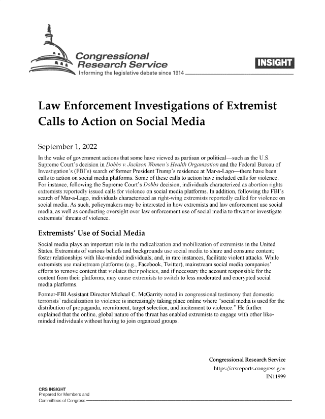 handle is hein.crs/goveirm0001 and id is 1 raw text is: Congressional                                                    ____
A  Research Service
Law Enforcement Investigations of Extremist
Calls to Action on Social Media
September 1, 2022
In the wake of government actions that some have viewed as partisan or political-such as the U.S.
Supreme Court's decision in Dobbs v Jackson Women's Health Organization and the Federal Bureau of
Investigation's (FBI's) search of former President Trump's residence at Mar-a-Lago-there have been
calls to action on social media platforms. Some of these calls to action have included calls for violence.
For instance, following the Supreme Court's Dobbs decision, individuals characterized as abortion rights
extremists reportedly issued calls for violence on social media platforms. In addition, following the FBI's
search of Mar-a-Lago, individuals characterized as right-wing extremists reportedly called for violence on
social media. As such, policymakers may be interested in how extremists and law enforcement use social
media, as well as conducting oversight over law enforcement use of social media to thwart or investigate
extremists' threats of violence.
Extremists' Use of Social Media
Social media plays an important role in the radicalization and mobilization of extremists in the United
States. Extremists of various beliefs and backgrounds use social media to share and consume content;
foster relationships with like-minded individuals; and, in rare instances, facilitate violent attacks. While
extremists use mainstream platforms (e.g., Facebook, Twitter), mainstream social media companies'
efforts to remove content that violates their policies, and if necessary the account responsible for the
content from their platforms, may cause extremists to switch to less moderated and encrypted social
media platforms.
Former-FBI Assistant Director Michael C. McGarrity noted in congressional testimony that domestic
terrorists' radicalization to violence is increasingly taking place online where social media is used for the
distribution of propaganda, recruitment, target selection, and incitement to violence. He further
explained that the online, global nature of the threat has enabled extremists to engage with other like-
minded individuals without having to join organized groups.
Congressional Research Service
https://crsreports.congress.gov
IN11999
CRS INSIGHT
Prepared for Members and
Committees of Congress


