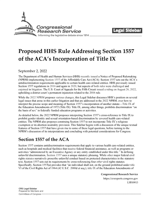 handle is hein.crs/goveiry0001 and id is 1 raw text is: Congressional_______
A  Research Service
Proposed HHS Rule Addressing Section 1557
of the ACA's Incorporation of Title IX
September 2, 2022
The Department of Health and Human Services (HHS) recently issued a Notice of Proposed Rulemaking
(NPRM) implementing Section 1557 of the Affordable Care Act (ACA). Section 1557 sets out the ACA's
antidiscrimination requirements applicable to certain health care-related entities. HHS previously issued
Section 1557 regulations in 2016 and again in 2020, but aspects of both rules were challenged and
enjoined in litigation. The U.S. Court of Appeals for the Fifth Circuit issued a ruling on August 26, 2022,
upholding a district court's permanent injunction related to the 2016 rule.
While the 2022 NPRM proposes various changes, this Legal Sidebar discusses HHS's position on several
legal issues that arose in this earlier litigation and that are addressed in the 2022 NPRM, over how to
interpret the precise scope and meaning of Section 1557's incorporation of another statute-Title IX of
the Education Amendments of 1972 (Title IX). Title IX, among other things, prohibits discrimination on
the basis of sex in federally funded education programs or activities.
As detailed below, the 2022 NPRM proposes interpreting Section 1557's cross-reference to Title IX to
prohibit gender identity and sexual orientation-based discrimination by covered health care-related
entities. The NPRM also proposes construing Section 1557 to not incorporate Title IX's religious
exemption or its abortion neutrality provision. This Sidebar begins with a discussion of the unique textual
features of Section 1557 that have given rise to some of these legal questions, before turning to the
NPRM's discussion of its interpretations and concluding with potential considerations for Congress.
Section 1557 of the ACA
Section 1557 contains antidiscrimination requirements that apply to various health care-related entities,
such as hospitals and medical facilities that receive federal financial assistance, as well as programs or
activities administered by an Executive Agency or any entity established under this title. In defining
unlawful discrimination, Section 1557 uses a unique statutory phrasing. While other major federal civil
rights statutes narratively proscribe unlawful conduct based on protected characteristics in the statutory
text, Section 1557 sets out its requirements by cross-referencing four other civil rights statutes.
Specifically, Section 1557(a) provides that an individual shall not, on the ground prohibited under title
VI of the Civil Rights Act of 1964 (42 U.S.C. 2000d et seq.), title IX of the Education Amendments of
Congressional Research Service
https://crsreports.congress.gov
LSB10813
CRS Legal Sidebar
Prepared for Members and
Committees of Congress



